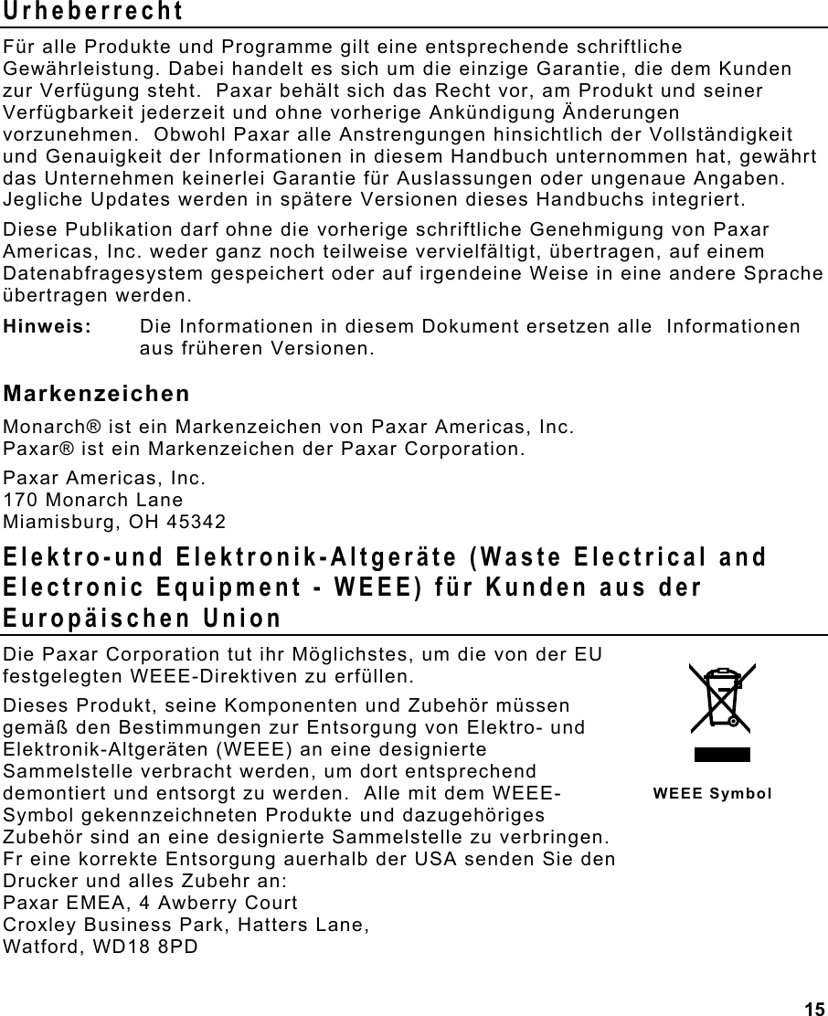 15  Urheberrecht Für alle Produkte und Programme gilt eine entsprechende schriftliche Gewährleistung. Dabei handelt es sich um die einzige Garantie, die dem Kunden zur Verfügung steht.  Paxar behält sich das Recht vor, am Produkt und seiner Verfügbarkeit jederzeit und ohne vorherige Ankündigung Änderungen vorzunehmen.  Obwohl Paxar alle Anstrengungen hinsichtlich der Vollständigkeit und Genauigkeit der Informationen in diesem Handbuch unternommen hat, gewährt das Unternehmen keinerlei Garantie für Auslassungen oder ungenaue Angaben.  Jegliche Updates werden in spätere Versionen dieses Handbuchs integriert. Diese Publikation darf ohne die vorherige schriftliche Genehmigung von Paxar Americas, Inc. weder ganz noch teilweise vervielfältigt, übertragen, auf einem Datenabfragesystem gespeichert oder auf irgendeine Weise in eine andere Sprache übertragen werden. Hinweis:  Die Informationen in diesem Dokument ersetzen alle  Informationen aus früheren Versionen. Markenzeichen Monarch® ist ein Markenzeichen von Paxar Americas, Inc. Paxar® ist ein Markenzeichen der Paxar Corporation. Paxar Americas, Inc. 170 Monarch Lane Miamisburg, OH 45342 Elektro-und Elektronik-Altgeräte (Waste Electrical and Electronic Equipment - WEEE) für Kunden aus der Europäischen Union Die Paxar Corporation tut ihr Möglichstes, um die von der EU festgelegten WEEE-Direktiven zu erfüllen.  Dieses Produkt, seine Komponenten und Zubehör müssen gemäß den Bestimmungen zur Entsorgung von Elektro- und Elektronik-Altgeräten (WEEE) an eine designierte Sammelstelle verbracht werden, um dort entsprechend demontiert und entsorgt zu werden.  Alle mit dem WEEE-Symbol gekennzeichneten Produkte und dazugehöriges Zubehör sind an eine designierte Sammelstelle zu verbringen.   Fr eine korrekte Entsorgung auerhalb der USA senden Sie den  Drucker und alles Zubehr an: Paxar EMEA, 4 Awberry Court  Croxley Business Park, Hatters Lane, Watford, WD18 8PD WEEE Symbol 