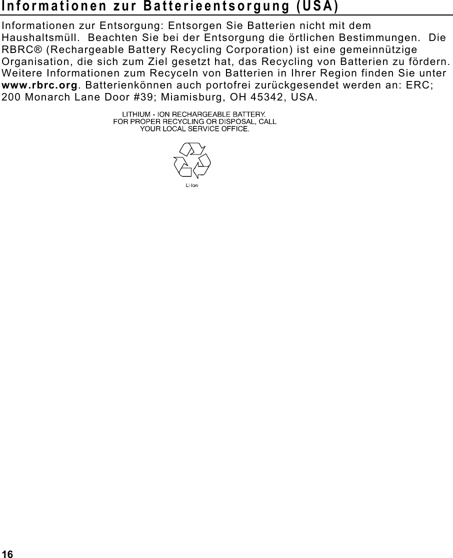 16  Informationen zur Batterieentsorgung (USA) Informationen zur Entsorgung: Entsorgen Sie Batterien nicht mit dem Haushaltsmüll.  Beachten Sie bei der Entsorgung die örtlichen Bestimmungen.  Die RBRC® (Rechargeable Battery Recycling Corporation) ist eine gemeinnützige Organisation, die sich zum Ziel gesetzt hat, das Recycling von Batterien zu fördern.  Weitere Informationen zum Recyceln von Batterien in Ihrer Region finden Sie unter www.rbrc.org. Batterienkönnen auch portofrei zurückgesendet werden an: ERC; 200 Monarch Lane Door #39; Miamisburg, OH 45342, USA.    