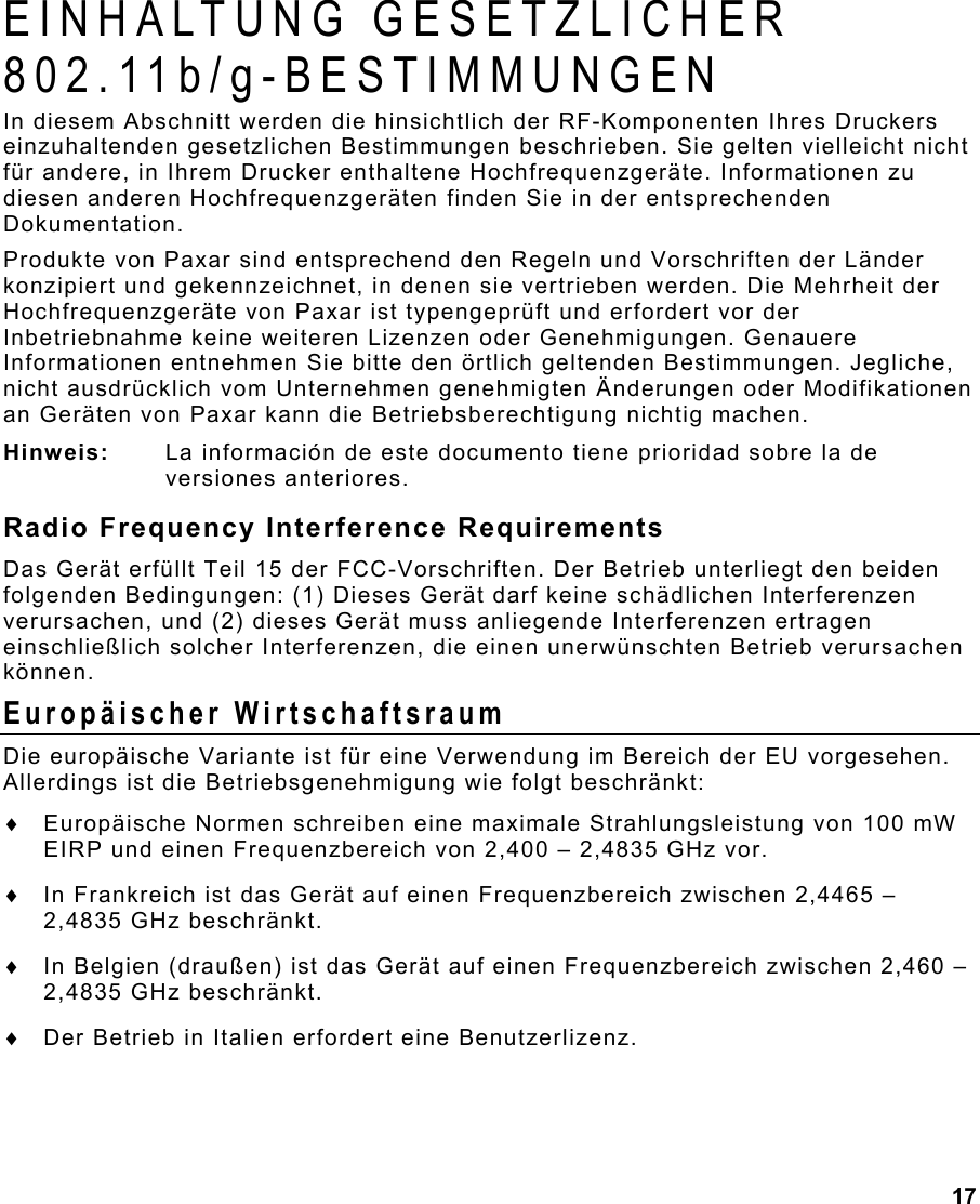 17  EINHALTUNG GESETZLICHER 802.11b/g-BESTIMMUNGEN In diesem Abschnitt werden die hinsichtlich der RF-Komponenten Ihres Druckers einzuhaltenden gesetzlichen Bestimmungen beschrieben. Sie gelten vielleicht nicht für andere, in Ihrem Drucker enthaltene Hochfrequenzgeräte. Informationen zu diesen anderen Hochfrequenzgeräten finden Sie in der entsprechenden Dokumentation. Produkte von Paxar sind entsprechend den Regeln und Vorschriften der Länder konzipiert und gekennzeichnet, in denen sie vertrieben werden. Die Mehrheit der Hochfrequenzgeräte von Paxar ist typengeprüft und erfordert vor der Inbetriebnahme keine weiteren Lizenzen oder Genehmigungen. Genauere Informationen entnehmen Sie bitte den örtlich geltenden Bestimmungen. Jegliche, nicht ausdrücklich vom Unternehmen genehmigten Änderungen oder Modifikationen an Geräten von Paxar kann die Betriebsberechtigung nichtig machen. Hinweis:  La información de este documento tiene prioridad sobre la de versiones anteriores. Radio Frequency Interference Requirements Das Gerät erfüllt Teil 15 der FCC-Vorschriften. Der Betrieb unterliegt den beiden folgenden Bedingungen: (1) Dieses Gerät darf keine schädlichen Interferenzen verursachen, und (2) dieses Gerät muss anliegende Interferenzen ertragen einschließlich solcher Interferenzen, die einen unerwünschten Betrieb verursachen können.  Europäischer Wirtschaftsraum Die europäische Variante ist für eine Verwendung im Bereich der EU vorgesehen. Allerdings ist die Betriebsgenehmigung wie folgt beschränkt: ♦  Europäische Normen schreiben eine maximale Strahlungsleistung von 100 mW EIRP und einen Frequenzbereich von 2,400 – 2,4835 GHz vor. ♦  In Frankreich ist das Gerät auf einen Frequenzbereich zwischen 2,4465 – 2,4835 GHz beschränkt. ♦  In Belgien (draußen) ist das Gerät auf einen Frequenzbereich zwischen 2,460 – 2,4835 GHz beschränkt. ♦  Der Betrieb in Italien erfordert eine Benutzerlizenz. 