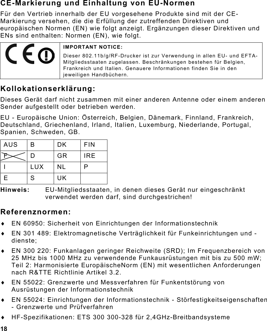 18  CE-Markierung und Einhaltung von EU-Normen Für den Vertrieb innerhalb der EU vorgesehene Produkte sind mit der CE-Markierung versehen, die die Erfüllung der zutreffenden Direktiven und europäischen Normen (EN) wie folgt anzeigt. Ergänzungen dieser Direktiven und ENs sind enthalten: Normen (EN), wie folgt. Kollokationserklärung: Dieses Gerät darf nicht zusammen mit einer anderen Antenne oder einem anderen Sender aufgestellt oder betrieben werden. EU - Europäische Union: Österreich, Belgien, Dänemark, Finnland, Frankreich, Deutschland, Griechenland, Irland, Italien, Luxemburg, Niederlande, Portugal, Spanien, Schweden, GB. AUS B  DK  FIN F D GR IRE I LUX NL P E S UK  Hinweis:  EU-Mitgliedsstaaten, in denen dieses Gerät nur eingeschränkt verwendet werden darf, sind durchgestrichen! Referenznormen: ♦  EN 60950: Sicherheit von Einrichtungen der Informationstechnik ♦  EN 301 489: Elektromagnetische Verträglichkeit für Funkeinrichtungen und -dienste; ♦  EN 300 220: Funkanlagen geringer Reichweite (SRD); Im Frequenzbereich von 25 MHz bis 1000 MHz zu verwendende Funkausrüstungen mit bis zu 500 mW; Teil 2: Harmonisierte EuropäischeNorm (EN) mit wesentlichen Anforderungen nach R&amp;TTE Richtlinie Artikel 3.2. ♦  EN 55022: Grenzwerte und Messverfahren für Funkentstörung von Ausrüstungen der Informationstechnik ♦  EN 55024: Einrichtungen der Informationstechnik - Störfestigkeitseigenschaften - Grenzwerte und Prüfverfahren ♦  HF-Spezifikationen: ETS 300 300-328 für 2,4GHz-Breitbandsysteme     IMPORTANT NOTICE: Dieser 802.11b/g/RF-Drucker ist zur Verwendung in allen EU- und EFTA-Mitgliedsstaaten zugelassen. Beschränkungen bestehen für Belgien, Frankreich und Italien. Genauere Informationen finden Sie in den jeweiligen Handbüchern. 