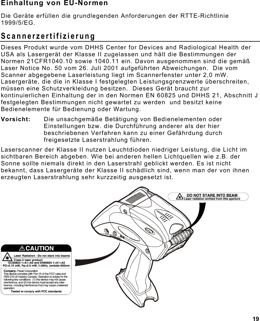 19  Einhaltung von EU-Normen Die Geräte erfüllen die grundlegenden Anforderungen der RTTE-Richtlinie 1999/5/EG. Scannerzertifizierung Dieses Produkt wurde vom DHHS Center for Devices and Radiological Health der USA als Lasergerät der Klasse II zugelassen und hält die Bestimmungen der Normen 21CFR1040.10 sowie 1040.11 ein. Davon ausgenommen sind die gemäß Laser Notice No. 50 vom 26. Juli 2001 aufgeführten Abweichungen.  Die vom Scanner abgegebene Laserleistung liegt im Scannerfenster unter 2,0 mW.  Lasergeräte, die die in Klasse I festgelegten Leistungsgrenzwerte überschreiten, müssen eine Schutzverkleidung besitzen.  Dieses Gerät braucht zur kontinuierlichen Einhaltung der in den Normen EN 60825 und DHHS 21, Abschnitt J festgelegten Bestimmungen nicht gewartet zu werden  und besitzt keine Bedienelemente für Bedienung oder Wartung. Vorsicht:   Die unsachgemäße Betätigung von Bedienelementen oder Einstellungen bzw. die Durchführung anderer als der hier beschriebenen Verfahren kann zu einer Gefährdung durch freigesetzte Laserstrahlung führen.  Laserscanner der Klasse II nutzen Leuchtdioden niedriger Leistung, die Licht im sichtbaren Bereich abgeben. Wie bei anderen hellen Lichtquellen wie z.B. der Sonne sollte niemals direkt in den Laserstrahl geblickt werden. Es ist nicht bekannt, dass Lasergeräte der Klasse II schädlich sind, wenn man der von ihnen erzeugten Laserstrahlung sehr kurzzeitig ausgesetzt ist. 