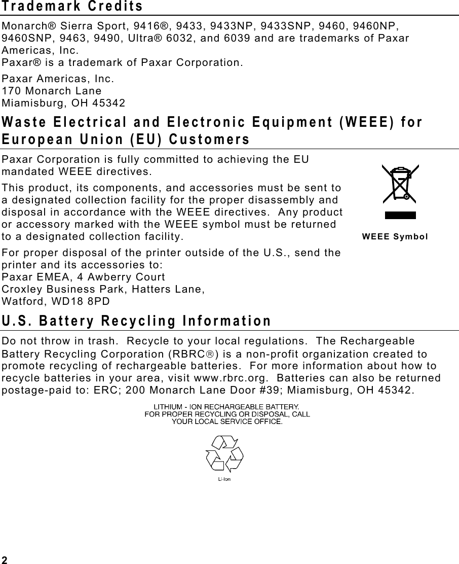 2  Trademark Credits Monarch® Sierra Sport, 9416®, 9433, 9433NP, 9433SNP, 9460, 9460NP, 9460SNP, 9463, 9490, Ultra® 6032, and 6039 and are trademarks of Paxar Americas, Inc. Paxar® is a trademark of Paxar Corporation. Paxar Americas, Inc. 170 Monarch Lane Miamisburg, OH 45342 Waste Electrical and Electronic Equipment (WEEE) for European Union (EU) Customers  Paxar Corporation is fully committed to achieving the EU mandated WEEE directives.  This product, its components, and accessories must be sent to a designated collection facility for the proper disassembly and disposal in accordance with the WEEE directives.  Any product or accessory marked with the WEEE symbol must be returned to a designated collection facility.   For proper disposal of the printer outside of the U.S., send the printer and its accessories to: Paxar EMEA, 4 Awberry Court  Croxley Business Park, Hatters Lane, Watford, WD18 8PD U.S. Battery Recycling Information Do not throw in trash.  Recycle to your local regulations.  The Rechargeable Battery Recycling Corporation (RBRC) is a non-profit organization created to promote recycling of rechargeable batteries.  For more information about how to recycle batteries in your area, visit www.rbrc.org.  Batteries can also be returned postage-paid to: ERC; 200 Monarch Lane Door #39; Miamisburg, OH 45342.   WEEE Symbol 