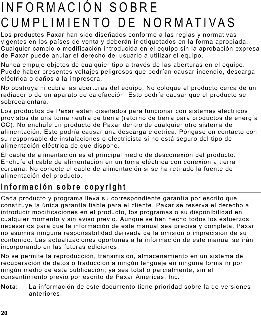 20   INFORMACIÓN SOBRE CUMPLIMIENTO DE NORMATIVAS  Los productos Paxar han sido diseñados conforme a las reglas y normativas vigentes en los países de venta y deberán ir etiquetados en la forma apropiada.  Cualquier cambio o modificación introducida en el equipo sin la aprobación expresa de Paxar puede anular el derecho del usuario a utilizar el equipo.  Nunca empuje objetos de cualquier tipo a través de las aberturas en el equipo. Puede haber presentes voltajes peligrosos que podrían causar incendio, descarga eléctrica o daños a la impresora. No obstruya ni cubra las aberturas del equipo. No coloque el producto cerca de un radiador o de un aparato de calefacción. Esto podría causar que el producto se sobrecalentara. Los productos de Paxar están diseñados para funcionar con sistemas eléctricos provistos de una toma neutra de tierra (retorno de tierra para productos de energía CC). No enchufe un producto de Paxar dentro de cualquier otro sistema de alimentación. Esto podría causar una descarga eléctrica. Póngase en contacto con su responsable de instalaciones o electricista si no está seguro del tipo de alimentación eléctrica de que dispone. El cable de alimentación es el principal medio de desconexión del producto. Enchufe el cable de alimentación en un toma eléctrica con conexión a tierra cercana. No conecte el cable de alimentación si se ha retirado la fuente de alimentación del producto. Información sobre copyright Cada producto y programa lleva su correspondiente garantía por escrito que constituye la única garantía fiable para el cliente. Paxar se reserva el derecho a introducir modificaciones en el producto, los programas o su disponibilidad en cualquier momento y sin aviso previo. Aunque se han hecho todos los esfuerzos necesarios para que la información de este manual sea precisa y completa, Paxar no asumirá ninguna responsabilidad derivada de la omisión o imprecisión de su contenido. Las actualizaciones oportunas a la información de este manual se irán incorporando en las futuras ediciones.  No se permite la reproducción, transmisión, almacenamiento en un sistema de recuperación de datos o traducción a ningún lenguaje en ninguna forma ni por ningún medio de esta publicación, ya sea total o parcialmente, sin el consentimiento previo por escrito de Paxar Americas, Inc. Nota:  La información de este documento tiene prioridad sobre la de versiones anteriores.  