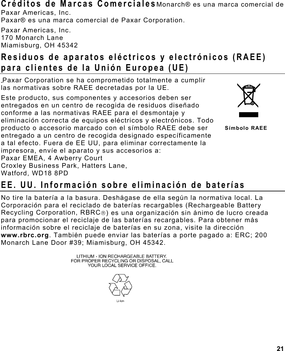 21  Créditos de Marcas ComercialesMonarch® es una marca comercial de Paxar Americas, Inc. Paxar® es una marca comercial de Paxar Corporation. Paxar Americas, Inc. 170 Monarch Lane Miamisburg, OH 45342 Residuos de aparatos eléctricos y electrónicos (RAEE) para clientes de la Unión Europea (UE) Paxar Corporation se ha comprometido totalmente a cumplir las normativas sobre RAEE decretadas por la UE.  Este producto, sus componentes y accesorios deben ser entregados en un centro de recogida de residuos diseñado conforme a las normativas RAEE para el desmontaje y eliminación correcta de equipos eléctricos y electrónicos. Todo producto o accesorio marcado con el símbolo RAEE debe ser entregado a un centro de recogida designado específicamente a tal efecto. Fuera de EE UU, para eliminar correctamente la  impresora, envíe el aparato y sus accesorios a: Paxar EMEA, 4 Awberry Court  Croxley Business Park, Hatters Lane, Watford, WD18 8PD EE. UU. Información sobre eliminación de baterías No tire la batería a la basura. Deshágase de ella según la normativa local. La Corporación para el reciclado de baterías recargables (Rechargeable Battery Recycling Corporation, RBRC) es una organización sin ánimo de lucro creada para promocionar el reciclaje de las baterías recargables. Para obtener más información sobre el reciclaje de baterías en su zona, visite la dirección www.rbrc.org. También puede enviar las baterías a porte pagado a: ERC; 200 Monarch Lane Door #39; Miamisburg, OH 45342.   Símbolo RAEE 