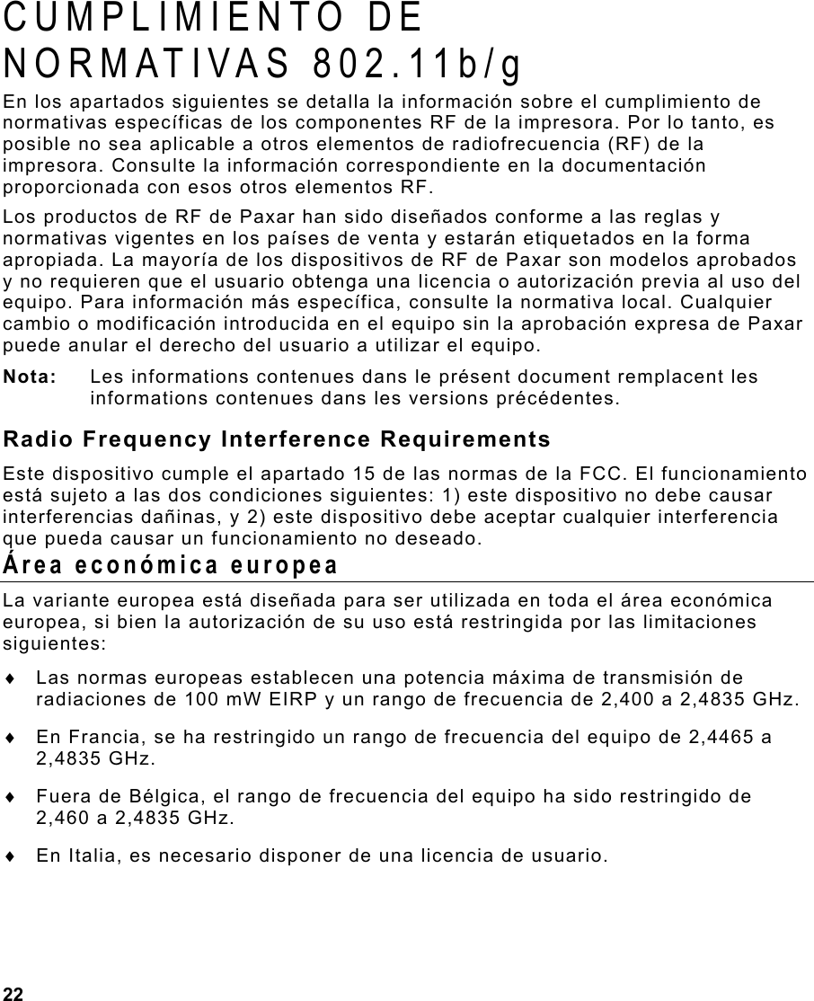 22  CUMPLIMIENTO DE  NORMATIVAS 802.11b/g En los apartados siguientes se detalla la información sobre el cumplimiento de normativas específicas de los componentes RF de la impresora. Por lo tanto, es posible no sea aplicable a otros elementos de radiofrecuencia (RF) de la impresora. Consulte la información correspondiente en la documentación proporcionada con esos otros elementos RF.  Los productos de RF de Paxar han sido diseñados conforme a las reglas y normativas vigentes en los países de venta y estarán etiquetados en la forma apropiada. La mayoría de los dispositivos de RF de Paxar son modelos aprobados y no requieren que el usuario obtenga una licencia o autorización previa al uso del equipo. Para información más específica, consulte la normativa local. Cualquier cambio o modificación introducida en el equipo sin la aprobación expresa de Paxar puede anular el derecho del usuario a utilizar el equipo. Nota:  Les informations contenues dans le présent document remplacent les informations contenues dans les versions précédentes. Radio Frequency Interference Requirements Este dispositivo cumple el apartado 15 de las normas de la FCC. El funcionamiento está sujeto a las dos condiciones siguientes: 1) este dispositivo no debe causar interferencias dañinas, y 2) este dispositivo debe aceptar cualquier interferencia que pueda causar un funcionamiento no deseado. Área económica europea La variante europea está diseñada para ser utilizada en toda el área económica europea, si bien la autorización de su uso está restringida por las limitaciones siguientes: ♦  Las normas europeas establecen una potencia máxima de transmisión de radiaciones de 100 mW EIRP y un rango de frecuencia de 2,400 a 2,4835 GHz. ♦  En Francia, se ha restringido un rango de frecuencia del equipo de 2,4465 a 2,4835 GHz. ♦  Fuera de Bélgica, el rango de frecuencia del equipo ha sido restringido de 2,460 a 2,4835 GHz. ♦  En Italia, es necesario disponer de una licencia de usuario. 