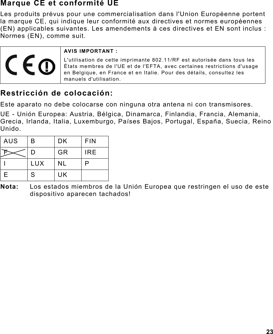 23  Marque CE et conformité UE Les produits prévus pour une commercialisation dans l&apos;Union Européenne portent la marque CE, qui indique leur conformité aux directives et normes européennes (EN) applicables suivantes. Les amendements à ces directives et EN sont inclus : Normes (EN), comme suit. Restricción de colocación: Este aparato no debe colocarse con ninguna otra antena ni con transmisores. UE - Unión Europea: Austria, Bélgica, Dinamarca, Finlandia, Francia, Alemania, Grecia, Irlanda, Italia, Luxemburgo, Países Bajos, Portugal, España, Suecia, Reino Unido. AUS B  DK  FIN F D GR IRE I LUX NL P E S UK  Nota:  Los estados miembros de la Unión Europea que restringen el uso de este dispositivo aparecen tachados!     AVIS IMPORTANT : L&apos;utilisation de cette imprimante 802.11/RF est autorisée dans tous les États membres de l&apos;UE et de l&apos;EFTA, avec certaines restrictions d&apos;usage en Belgique, en France et en Italie. Pour des détails, consultez les manuels d&apos;utilisation. 