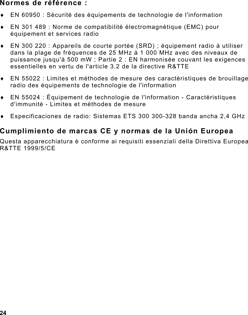 24  Normes de référence : ♦  EN 60950 : Sécurité des équipements de technologie de l&apos;information ♦  EN 301 489 : Norme de compatibilité électromagnétique (EMC) pour équipement et services radio  ♦  EN 300 220 : Appareils de courte portée (SRD) ; équipement radio à utiliser dans la plage de fréquences de 25 MHz à 1 000 MHz avec des niveaux de puissance jusqu&apos;à 500 mW ; Partie 2 : EN harmonisée couvant les exigences essentielles en vertu de l&apos;article 3.2 de la directive R&amp;TTE ♦  EN 55022 : Limites et méthodes de mesure des caractéristiques de brouillage radio des équipements de technologie de l&apos;information ♦  EN 55024 : Équipement de technologie de l&apos;information - Caractéristiques d&apos;immunité - Limites et méthodes de mesure ♦  Especificaciones de radio: Sistemas ETS 300 300-328 banda ancha 2,4 GHz Cumplimiento de marcas CE y normas de la Unión Europea Questa apparecchiatura è conforme ai requisiti essenziali della Direttiva Europea R&amp;TTE 1999/5/CE 