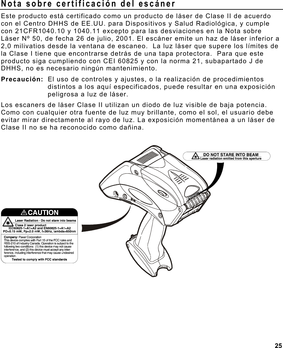 25  Nota sobre certificación del escáner Este producto está certificado como un producto de láser de Clase II de acuerdo con el Centro DHHS de EE.UU. para Dispositivos y Salud Radiológica, y cumple con 21CFR1040.10 y 1040.11 excepto para las desviaciones en la Nota sobre Láser Nº 50, de fecha 26 de julio, 2001. El escáner emite un haz de láser inferior a 2,0 milivatios desde la ventana de escaneo.  La luz láser que supere los límites de la Clase I tiene que encontrarse detrás de una tapa protectora.  Para que este producto siga cumpliendo con CEI 60825 y con la norma 21, subapartado J de DHHS, no es necesario ningún mantenimiento. Precaución:  El uso de controles y ajustes, o la realización de procedimientos distintos a los aquí especificados, puede resultar en una exposición peligrosa a luz de láser.  Los escaners de láser Clase II utilizan un diodo de luz visible de baja potencia. Como con cualquier otra fuente de luz muy brillante, como el sol, el usuario debe evitar mirar directamente al rayo de luz. La exposición momentánea a un láser de Clase II no se ha reconocido como dañina.   