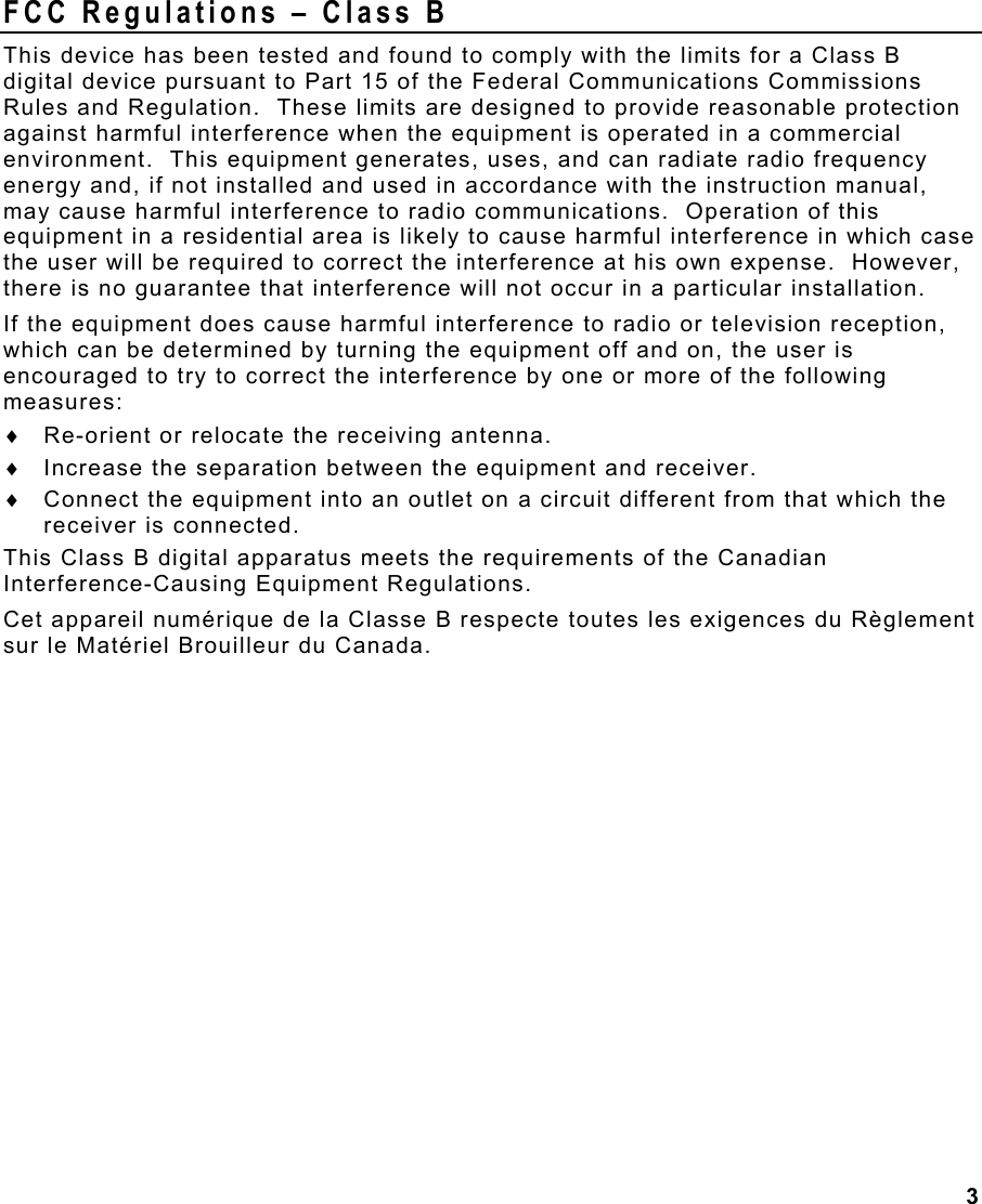 3  FCC Regulations – Class B This device has been tested and found to comply with the limits for a Class B digital device pursuant to Part 15 of the Federal Communications Commissions Rules and Regulation.  These limits are designed to provide reasonable protection against harmful interference when the equipment is operated in a commercial environment.  This equipment generates, uses, and can radiate radio frequency energy and, if not installed and used in accordance with the instruction manual, may cause harmful interference to radio communications.  Operation of this equipment in a residential area is likely to cause harmful interference in which case the user will be required to correct the interference at his own expense.  However, there is no guarantee that interference will not occur in a particular installation. If the equipment does cause harmful interference to radio or television reception, which can be determined by turning the equipment off and on, the user is encouraged to try to correct the interference by one or more of the following measures: ♦  Re-orient or relocate the receiving antenna. ♦  Increase the separation between the equipment and receiver. ♦  Connect the equipment into an outlet on a circuit different from that which the receiver is connected. This Class B digital apparatus meets the requirements of the Canadian Interference-Causing Equipment Regulations. Cet appareil numérique de la Classe B respecte toutes les exigences du Règlement sur le Matériel Brouilleur du Canada. 