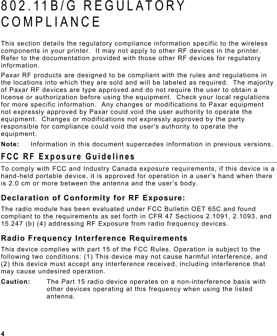 4  802.11B/G REGULATORY COMPLIANCE  This section details the regulatory compliance information specific to the wireless components in your printer.  It may not apply to other RF devices in the printer.  Refer to the documentation provided with those other RF devices for regulatory information. Paxar RF products are designed to be compliant with the rules and regulations in the locations into which they are sold and will be labeled as required.  The majority of Paxar RF devices are type approved and do not require the user to obtain a license or authorization before using the equipment.  Check your local regulations for more specific information.  Any changes or modifications to Paxar equipment not expressly approved by Paxar could void the user authority to operate the equipment.  Changes or modifications not expressly approved by the party responsible for compliance could void the user&apos;s authority to operate the equipment. Note:   Information in this document supercedes information in previous versions. FCC RF Exposure Guidelines To comply with FCC and Industry Canada exposure requirements, if this device is a hand-held portable device, it is approved for operation in a user’s hand when there is 2.0 cm or more between the antenna and the user’s body. Declaration of Conformity for RF Exposure: The radio module has been evaluated under FCC Bulletin OET 65C and found compliant to the requirements as set forth in CFR 47 Sections 2.1091, 2.1093, and 15.247 (b) (4) addressing RF Exposure from radio frequency devices. Radio Frequency Interference Requirements This device complies with part 15 of the FCC Rules. Operation is subject to the following two conditions: (1) This device may not cause harmful interference, and (2) this device must accept any interference received, including interference that may cause undesired operation. Caution:   The Part 15 radio device operates on a non-interference basis with other devices operating at this frequency when using the listed antenna. 