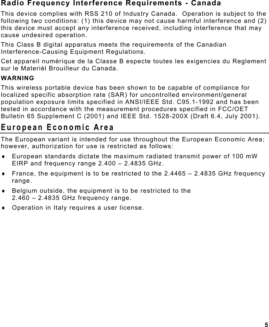 5  Radio Frequency Interference Requirements - Canada This device complies with RSS 210 of Industry Canada.  Operation is subject to the following two conditions: (1) this device may not cause harmful interference and (2) this device must accept any interference received, including interference that may cause undesired operation. This Class B digital apparatus meets the requirements of the Canadian Interference-Causing Equipment Regulations. Cet appareil numérique de la Classe B especte toutes les exigencies du Reglement sur le Materiél Brouilleur du Canada. WARNING This wireless portable device has been shown to be capable of compliance for localized specific absorption rate (SAR) for uncontrolled environment/general population exposure limits specified in ANSI/IEEE Std. C95.1-1992 and has been tested in accordance with the measurement procedures specified in FCC/OET Bulletin 65 Supplement C (2001) and IEEE Std. 1528-200X (Draft 6.4, July 2001). European Economic Area The European variant is intended for use throughout the European Economic Area; however, authorization for use is restricted as follows: ♦  European standards dictate the maximum radiated transmit power of 100 mW EIRP and frequency range 2.400 – 2.4835 GHz. ♦  France, the equipment is to be restricted to the 2.4465 – 2.4835 GHz frequency range. ♦  Belgium outside, the equipment is to be restricted to the  2.460 – 2.4835 GHz frequency range. ♦  Operation in Italy requires a user license. 