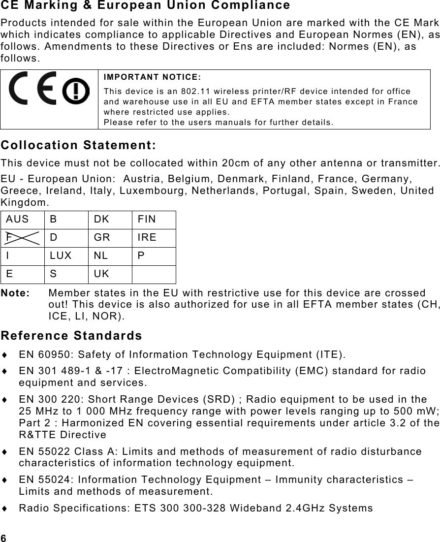 6  CE Marking &amp; European Union Compliance Products intended for sale within the European Union are marked with the CE Mark which indicates compliance to applicable Directives and European Normes (EN), as follows. Amendments to these Directives or Ens are included: Normes (EN), as follows. Collocation Statement: This device must not be collocated within 20cm of any other antenna or transmitter. EU - European Union:  Austria, Belgium, Denmark, Finland, France, Germany, Greece, Ireland, Italy, Luxembourg, Netherlands, Portugal, Spain, Sweden, United Kingdom. AUS B  DK  FIN F D GR IRE I LUX NL P E S UK  Note:  Member states in the EU with restrictive use for this device are crossed out! This device is also authorized for use in all EFTA member states (CH, ICE, LI, NOR). Reference Standards ♦  EN 60950: Safety of Information Technology Equipment (ITE). ♦  EN 301 489-1 &amp; -17 : ElectroMagnetic Compatibility (EMC) standard for radio equipment and services. ♦  EN 300 220: Short Range Devices (SRD) ; Radio equipment to be used in the 25 MHz to 1 000 MHz frequency range with power levels ranging up to 500 mW; Part 2 : Harmonized EN covering essential requirements under article 3.2 of the R&amp;TTE Directive ♦  EN 55022 Class A: Limits and methods of measurement of radio disturbance characteristics of information technology equipment. ♦  EN 55024: Information Technology Equipment – Immunity characteristics – Limits and methods of measurement. ♦  Radio Specifications: ETS 300 300-328 Wideband 2.4GHz Systems     IMPORTANT NOTICE: This device is an 802.11 wireless printer/RF device intended for office and warehouse use in all EU and EFTA member states except in France where restricted use applies.   Please refer to the users manuals for further details. 