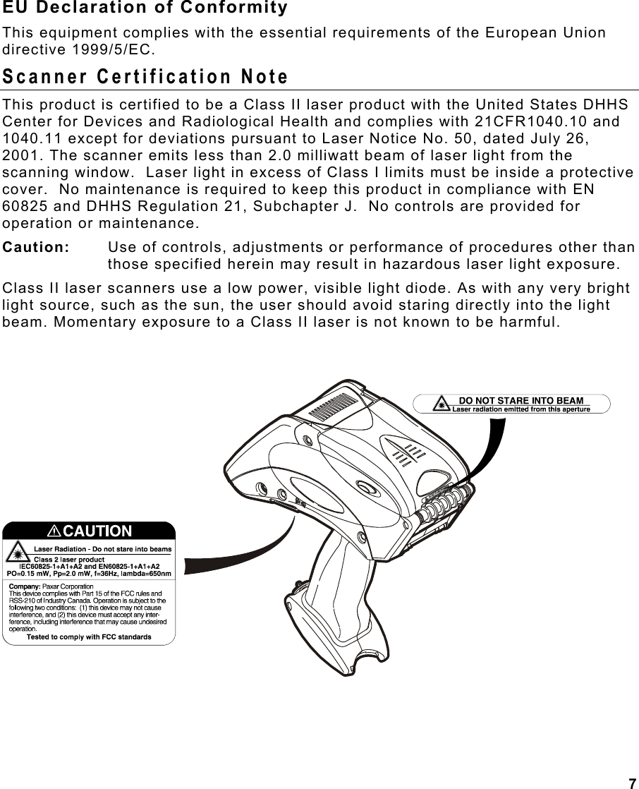 7  EU Declaration of Conformity This equipment complies with the essential requirements of the European Union directive 1999/5/EC. Scanner Certification Note This product is certified to be a Class II laser product with the United States DHHS Center for Devices and Radiological Health and complies with 21CFR1040.10 and 1040.11 except for deviations pursuant to Laser Notice No. 50, dated July 26, 2001. The scanner emits less than 2.0 milliwatt beam of laser light from the scanning window.  Laser light in excess of Class I limits must be inside a protective cover.  No maintenance is required to keep this product in compliance with EN 60825 and DHHS Regulation 21, Subchapter J.  No controls are provided for operation or maintenance. Caution:   Use of controls, adjustments or performance of procedures other than those specified herein may result in hazardous laser light exposure.  Class II laser scanners use a low power, visible light diode. As with any very bright light source, such as the sun, the user should avoid staring directly into the light beam. Momentary exposure to a Class II laser is not known to be harmful. 