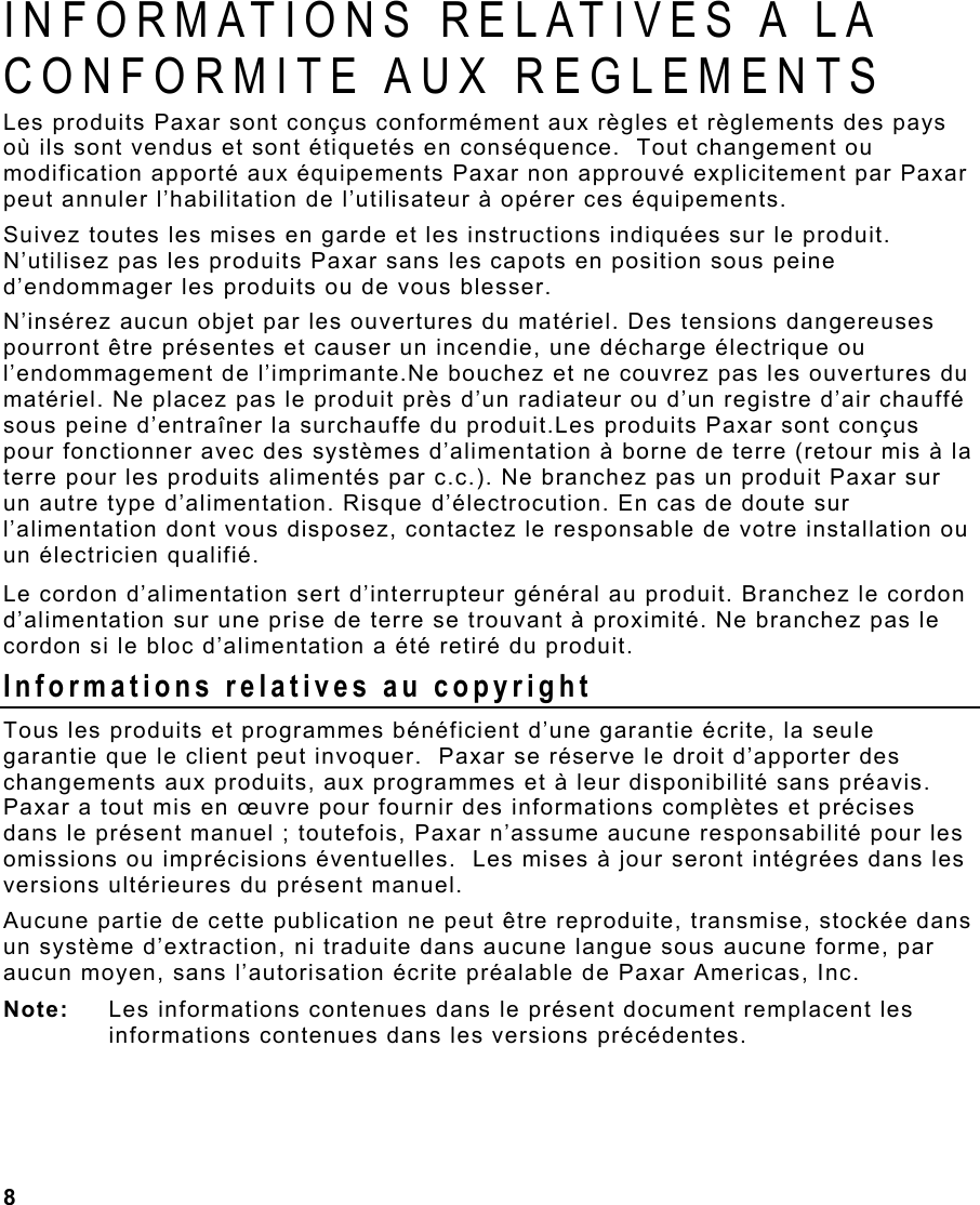 8  INFORMATIONS RELATIVES A LA CONFORMITE AUX REGLEMENTS Les produits Paxar sont conçus conformément aux règles et règlements des pays où ils sont vendus et sont étiquetés en conséquence.  Tout changement ou modification apporté aux équipements Paxar non approuvé explicitement par Paxar peut annuler l’habilitation de l’utilisateur à opérer ces équipements. Suivez toutes les mises en garde et les instructions indiquées sur le produit. N’utilisez pas les produits Paxar sans les capots en position sous peine d’endommager les produits ou de vous blesser. N’insérez aucun objet par les ouvertures du matériel. Des tensions dangereuses pourront être présentes et causer un incendie, une décharge électrique ou l’endommagement de l’imprimante.Ne bouchez et ne couvrez pas les ouvertures du matériel. Ne placez pas le produit près d’un radiateur ou d’un registre d’air chauffé sous peine d’entraîner la surchauffe du produit.Les produits Paxar sont conçus pour fonctionner avec des systèmes d’alimentation à borne de terre (retour mis à la terre pour les produits alimentés par c.c.). Ne branchez pas un produit Paxar sur un autre type d’alimentation. Risque d’électrocution. En cas de doute sur l’alimentation dont vous disposez, contactez le responsable de votre installation ou un électricien qualifié. Le cordon d’alimentation sert d’interrupteur général au produit. Branchez le cordon d’alimentation sur une prise de terre se trouvant à proximité. Ne branchez pas le cordon si le bloc d’alimentation a été retiré du produit. Informations relatives au copyright Tous les produits et programmes bénéficient d’une garantie écrite, la seule garantie que le client peut invoquer.  Paxar se réserve le droit d’apporter des changements aux produits, aux programmes et à leur disponibilité sans préavis.  Paxar a tout mis en œuvre pour fournir des informations complètes et précises dans le présent manuel ; toutefois, Paxar n’assume aucune responsabilité pour les omissions ou imprécisions éventuelles.  Les mises à jour seront intégrées dans les versions ultérieures du présent manuel. Aucune partie de cette publication ne peut être reproduite, transmise, stockée dans un système d’extraction, ni traduite dans aucune langue sous aucune forme, par aucun moyen, sans l’autorisation écrite préalable de Paxar Americas, Inc. Note:  Les informations contenues dans le présent document remplacent les informations contenues dans les versions précédentes. 