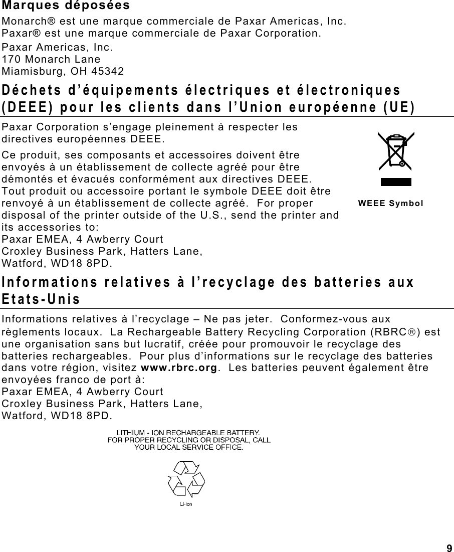 9  Marques déposées Monarch® est une marque commerciale de Paxar Americas, Inc. Paxar® est une marque commerciale de Paxar Corporation. Paxar Americas, Inc. 170 Monarch Lane Miamisburg, OH 45342 Déchets d’équipements électriques et électroniques (DEEE) pour les clients dans l’Union européenne (UE) Paxar Corporation s’engage pleinement à respecter les directives européennes DEEE.  Ce produit, ses composants et accessoires doivent être envoyés à un établissement de collecte agréé pour être démontés et évacués conformément aux directives DEEE.  Tout produit ou accessoire portant le symbole DEEE doit être renvoyé à un établissement de collecte agréé.  For proper disposal of the printer outside of the U.S., send the printer and its accessories to: Paxar EMEA, 4 Awberry Court  Croxley Business Park, Hatters Lane, Watford, WD18 8PD. Informations relatives à l’recyclage des batteries aux Etats-Unis Informations relatives à l’recyclage – Ne pas jeter.  Conformez-vous aux règlements locaux.  La Rechargeable Battery Recycling Corporation (RBRC) est une organisation sans but lucratif, créée pour promouvoir le recyclage des batteries rechargeables.  Pour plus d’informations sur le recyclage des batteries dans votre région, visitez www.rbrc.org.  Les batteries peuvent également être envoyées franco de port à:  Paxar EMEA, 4 Awberry Court  Croxley Business Park, Hatters Lane, Watford, WD18 8PD.     WEEE Symbol 