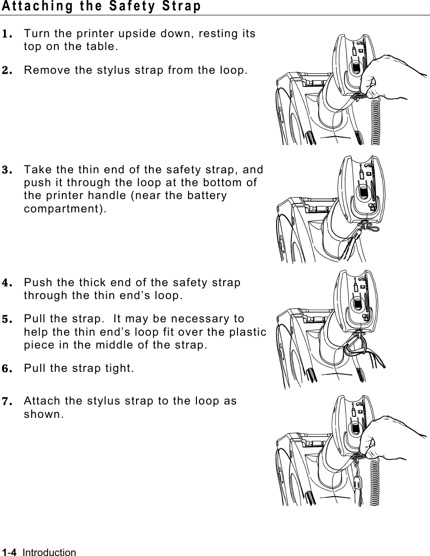 1-4  Introduction   Attaching the Safety Strap 1.  Turn the printer upside down, resting its top on the table. 2.  Remove the stylus strap from the loop.    3.  Take the thin end of the safety strap, and push it through the loop at the bottom of the printer handle (near the battery compartment).  4.  Push the thick end of the safety strap through the thin end’s loop. 5.  Pull the strap.  It may be necessary to help the thin end’s loop fit over the plastic piece in the middle of the strap. 6.  Pull the strap tight. 7.  Attach the stylus strap to the loop as shown.     