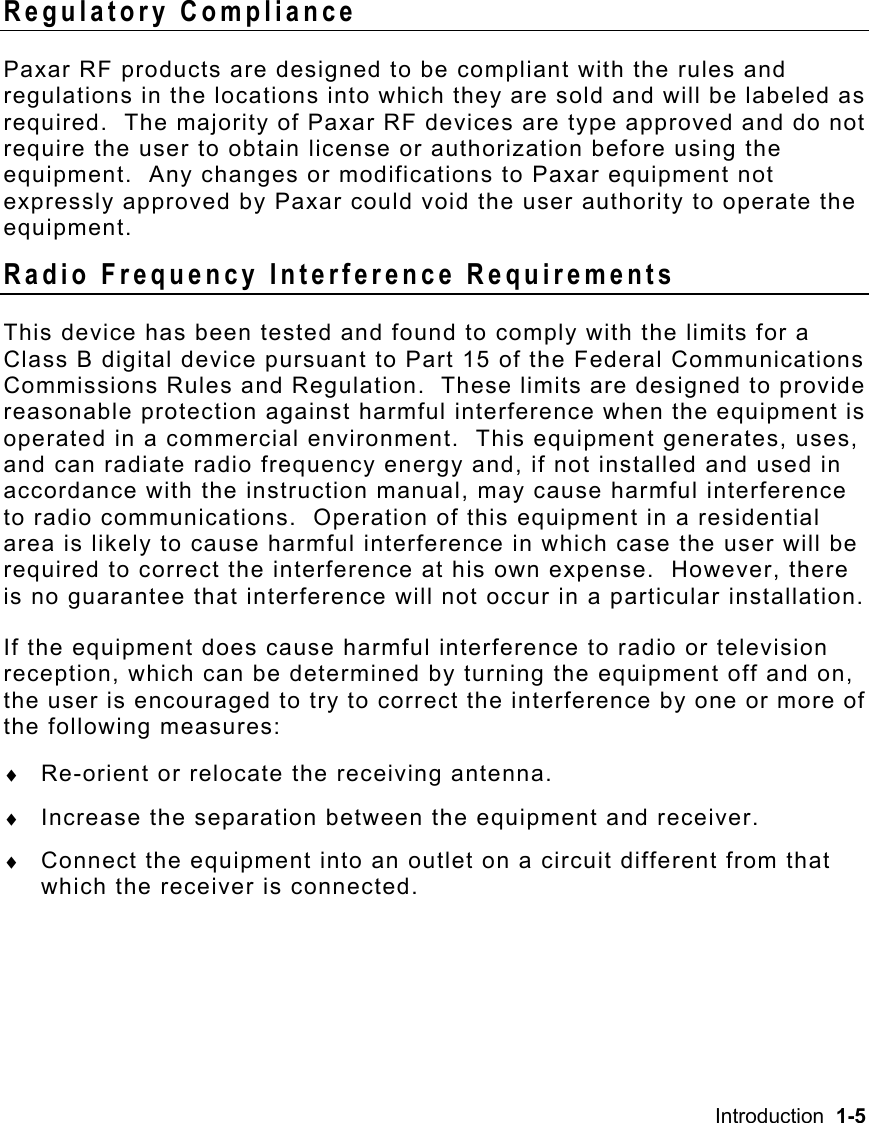 Introduction  1-5   Regulatory Compliance Paxar RF products are designed to be compliant with the rules and regulations in the locations into which they are sold and will be labeled as required.  The majority of Paxar RF devices are type approved and do not require the user to obtain license or authorization before using the equipment.  Any changes or modifications to Paxar equipment not expressly approved by Paxar could void the user authority to operate the equipment. Radio Frequency Interference Requirements This device has been tested and found to comply with the limits for a Class B digital device pursuant to Part 15 of the Federal Communications Commissions Rules and Regulation.  These limits are designed to provide reasonable protection against harmful interference when the equipment is operated in a commercial environment.  This equipment generates, uses, and can radiate radio frequency energy and, if not installed and used in accordance with the instruction manual, may cause harmful interference to radio communications.  Operation of this equipment in a residential area is likely to cause harmful interference in which case the user will be required to correct the interference at his own expense.  However, there is no guarantee that interference will not occur in a particular installation. If the equipment does cause harmful interference to radio or television reception, which can be determined by turning the equipment off and on, the user is encouraged to try to correct the interference by one or more of the following measures: ♦  Re-orient or relocate the receiving antenna. ♦  Increase the separation between the equipment and receiver. ♦  Connect the equipment into an outlet on a circuit different from that which the receiver is connected. 