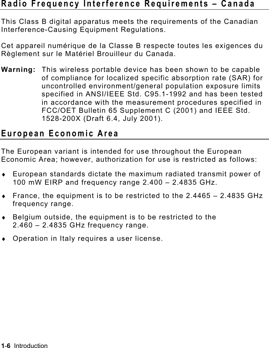 1-6  Introduction   Radio Frequency Interference Requirements – Canada This Class B digital apparatus meets the requirements of the Canadian Interference-Causing Equipment Regulations. Cet appareil numérique de la Classe B respecte toutes les exigences du Règlement sur le Matériel Brouilleur du Canada. Warning:  This wireless portable device has been shown to be capable of compliance for localized specific absorption rate (SAR) for uncontrolled environment/general population exposure limits specified in ANSI/IEEE Std. C95.1-1992 and has been tested in accordance with the measurement procedures specified in FCC/OET Bulletin 65 Supplement C (2001) and IEEE Std. 1528-200X (Draft 6.4, July 2001). European Economic Area The European variant is intended for use throughout the European Economic Area; however, authorization for use is restricted as follows: ♦  European standards dictate the maximum radiated transmit power of 100 mW EIRP and frequency range 2.400 – 2.4835 GHz. ♦  France, the equipment is to be restricted to the 2.4465 – 2.4835 GHz frequency range. ♦  Belgium outside, the equipment is to be restricted to the  2.460 – 2.4835 GHz frequency range. ♦  Operation in Italy requires a user license.   