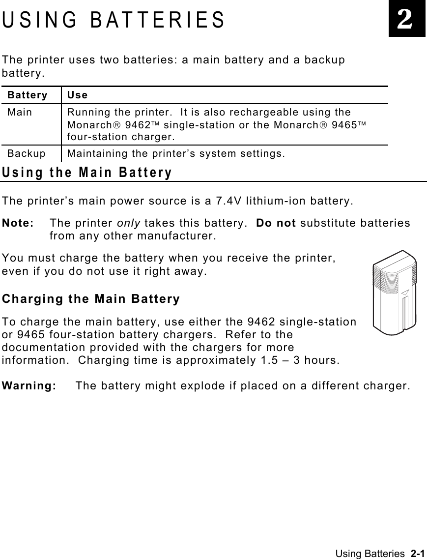 Using Batteries  2-1   USING BATTERIES The printer uses two batteries: a main battery and a backup battery.  Battery Use Main  Running the printer.  It is also rechargeable using the Monarch 9462 single-station or the Monarch 9465 four-station charger. Backup  Maintaining the printer’s system settings. Using the Main Battery The printer’s main power source is a 7.4V lithium-ion battery. Note: The printer only takes this battery.  Do not substitute batteries from any other manufacturer. You must charge the battery when you receive the printer, even if you do not use it right away.   Charging the Main Battery   To charge the main battery, use either the 9462 single-station or 9465 four-station battery chargers.  Refer to the documentation provided with the chargers for more information.  Charging time is approximately 1.5 – 3 hours. Warning:  The battery might explode if placed on a different charger. 2 