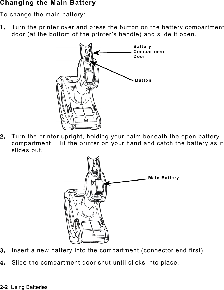 2-2  Using Batteries Changing the Main Battery To change the main battery: 1.  Turn the printer over and press the button on the battery compartment door (at the bottom of the printer’s handle) and slide it open. 2.  Turn the printer upright, holding your palm beneath the open battery compartment.  Hit the printer on your hand and catch the battery as it slides out. 3.  Insert a new battery into the compartment (connector end first). 4.  Slide the compartment door shut until clicks into place. Main Battery Battery Compartment Door Button 