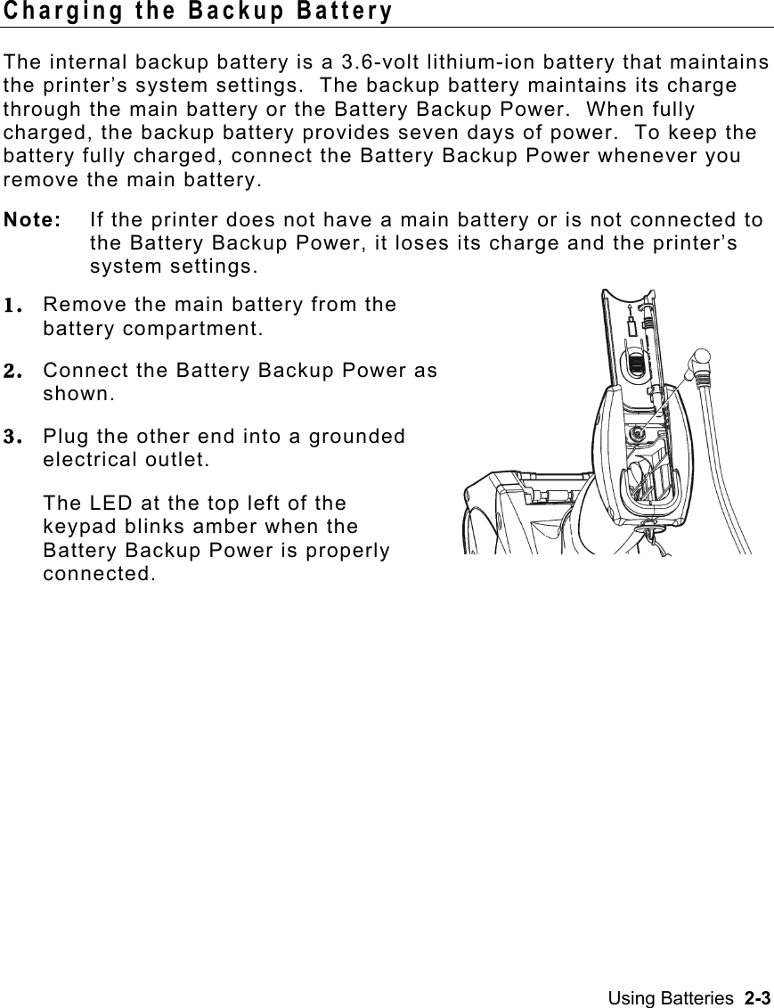 Using Batteries  2-3   Charging the Backup Battery The internal backup battery is a 3.6-volt lithium-ion battery that maintains the printer’s system settings.  The backup battery maintains its charge through the main battery or the Battery Backup Power.  When fully charged, the backup battery provides seven days of power.  To keep the battery fully charged, connect the Battery Backup Power whenever you remove the main battery. Note:  If the printer does not have a main battery or is not connected to the Battery Backup Power, it loses its charge and the printer’s system settings. 1.  Remove the main battery from the battery compartment. 2.  Connect the Battery Backup Power as shown. 3.  Plug the other end into a grounded electrical outlet. The LED at the top left of the keypad blinks amber when the Battery Backup Power is properly connected.  