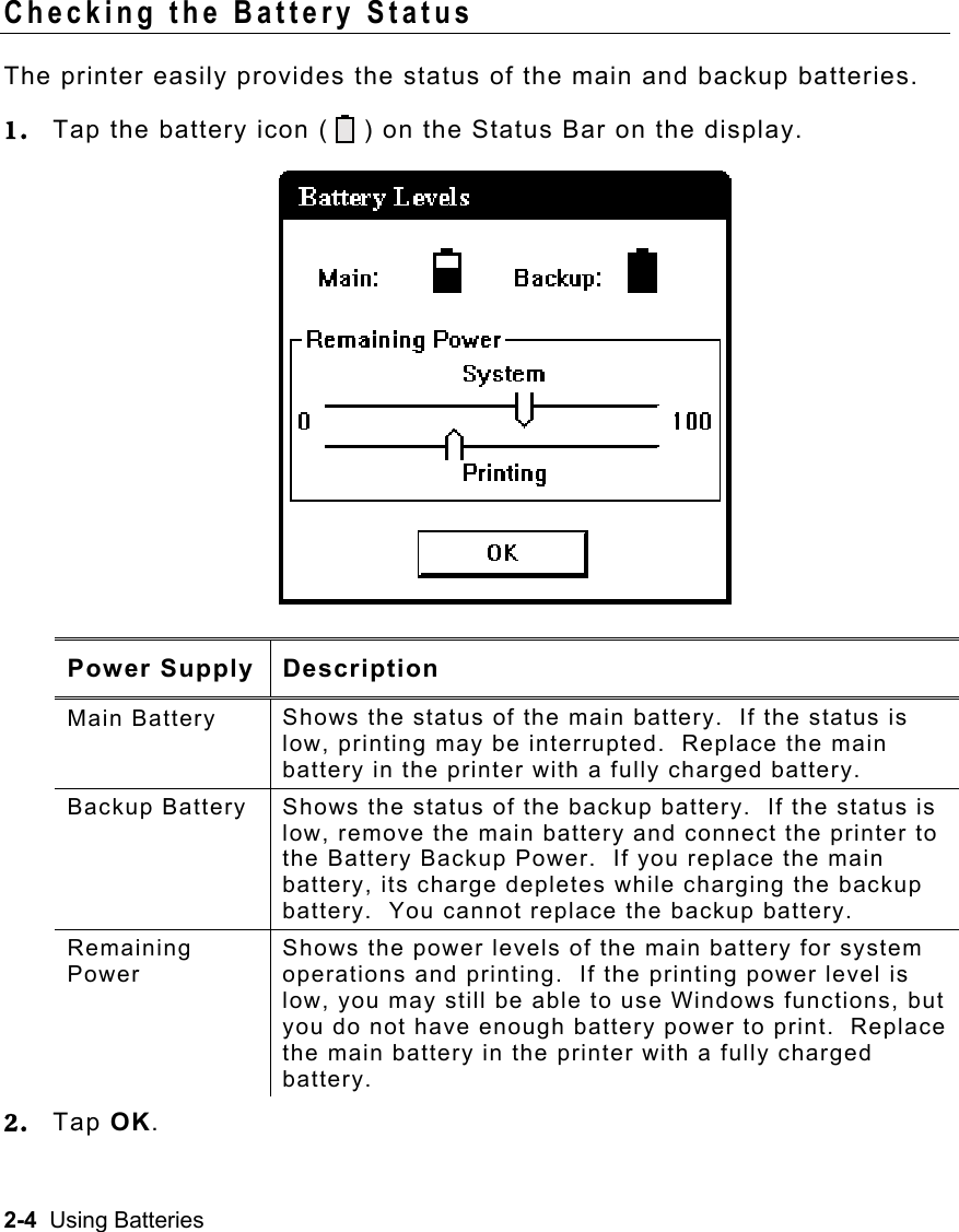 2-4  Using Batteries Checking the Battery Status The printer easily provides the status of the main and backup batteries. 1.  Tap the battery icon (    ) on the Status Bar on the display. Power Supply Description Main Battery  Shows the status of the main battery.  If the status is low, printing may be interrupted.  Replace the main battery in the printer with a fully charged battery.  Backup Battery  Shows the status of the backup battery.  If the status is low, remove the main battery and connect the printer to the Battery Backup Power.  If you replace the main battery, its charge depletes while charging the backup battery.  You cannot replace the backup battery. Remaining Power Shows the power levels of the main battery for system operations and printing.  If the printing power level is low, you may still be able to use Windows functions, but you do not have enough battery power to print.  Replace the main battery in the printer with a fully charged battery. 2.  Tap OK. 