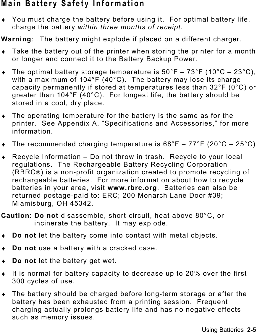 Using Batteries  2-5   Main Battery Safety Information ♦  You must charge the battery before using it.  For optimal battery life, charge the battery within three months of receipt. Warning:  The battery might explode if placed on a different charger. ♦  Take the battery out of the printer when storing the printer for a month or longer and connect it to the Battery Backup Power. ♦  The optimal battery storage temperature is 50°F – 73°F (10°C – 23°C), with a maximum of 104°F (40°C).  The battery may lose its charge capacity permanently if stored at temperatures less than 32°F (0°C) or greater than 104°F (40°C).  For longest life, the battery should be stored in a cool, dry place. ♦  The operating temperature for the battery is the same as for the printer.  See Appendix A, “Specifications and Accessories,” for more information. ♦  The recommended charging temperature is 68°F – 77°F (20°C – 25°C) ♦  Recycle Information – Do not throw in trash.  Recycle to your local regulations.  The Rechargeable Battery Recycling Corporation (RBRC) is a non-profit organization created to promote recycling of rechargeable batteries.  For more information about how to recycle batteries in your area, visit www.rbrc.org.  Batteries can also be returned postage-paid to: ERC; 200 Monarch Lane Door #39; Miamisburg, OH 45342. Caution: Do not disassemble, short-circuit, heat above 80°C, or  incinerate the battery.  It may explode. ♦  Do not let the battery come into contact with metal objects. ♦  Do not use a battery with a cracked case. ♦  Do not let the battery get wet. ♦  It is normal for battery capacity to decrease up to 20% over the first 300 cycles of use. ♦  The battery should be charged before long-term storage or after the battery has been exhausted from a printing session.  Frequent charging actually prolongs battery life and has no negative effects such as memory issues. 