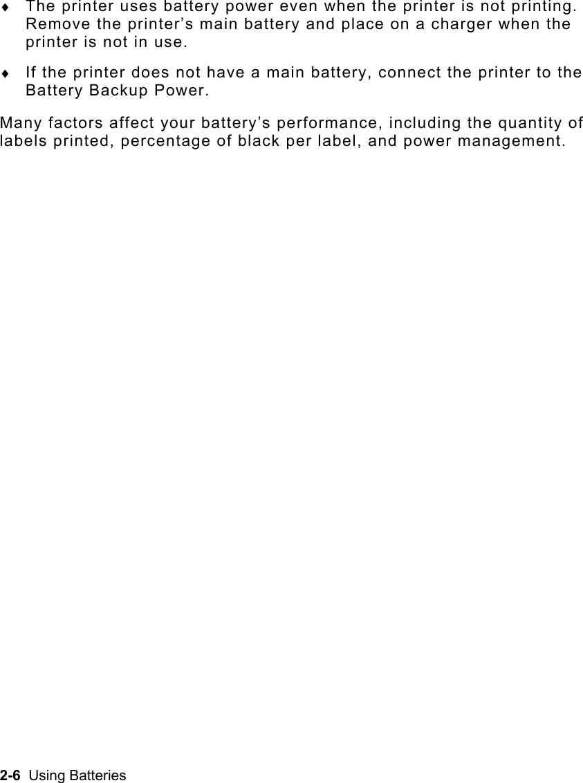 2-6  Using Batteries ♦  The printer uses battery power even when the printer is not printing.  Remove the printer’s main battery and place on a charger when the printer is not in use. ♦  If the printer does not have a main battery, connect the printer to the Battery Backup Power. Many factors affect your battery’s performance, including the quantity of labels printed, percentage of black per label, and power management.  