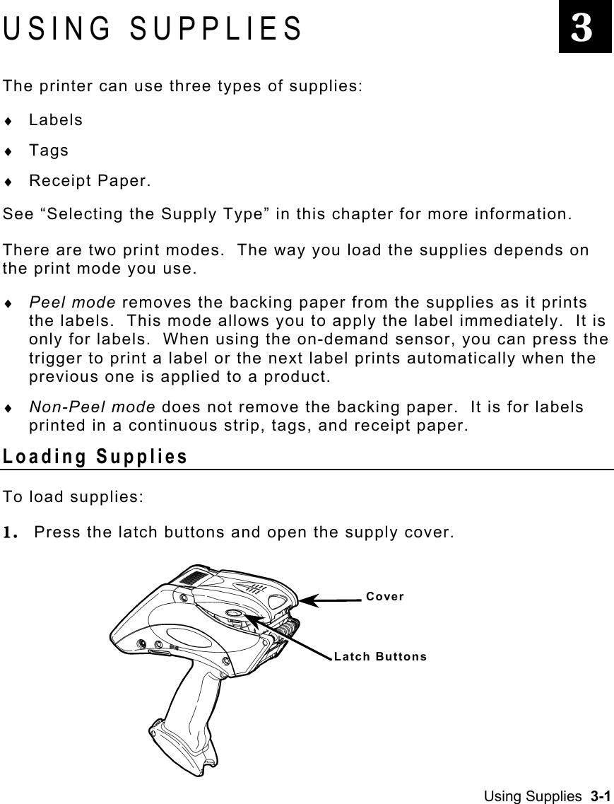 Using Supplies  3-1   USING SUPPLIES The printer can use three types of supplies: ♦  Labels ♦  Tags ♦  Receipt Paper. See “Selecting the Supply Type” in this chapter for more information. There are two print modes.  The way you load the supplies depends on the print mode you use. ♦  Peel mode removes the backing paper from the supplies as it prints the labels.  This mode allows you to apply the label immediately.  It is only for labels.  When using the on-demand sensor, you can press the trigger to print a label or the next label prints automatically when the previous one is applied to a product. ♦  Non-Peel mode does not remove the backing paper.  It is for labels printed in a continuous strip, tags, and receipt paper. Loading Supplies To load supplies: 1.  Press the latch buttons and open the supply cover.  3 Cover Latch Buttons