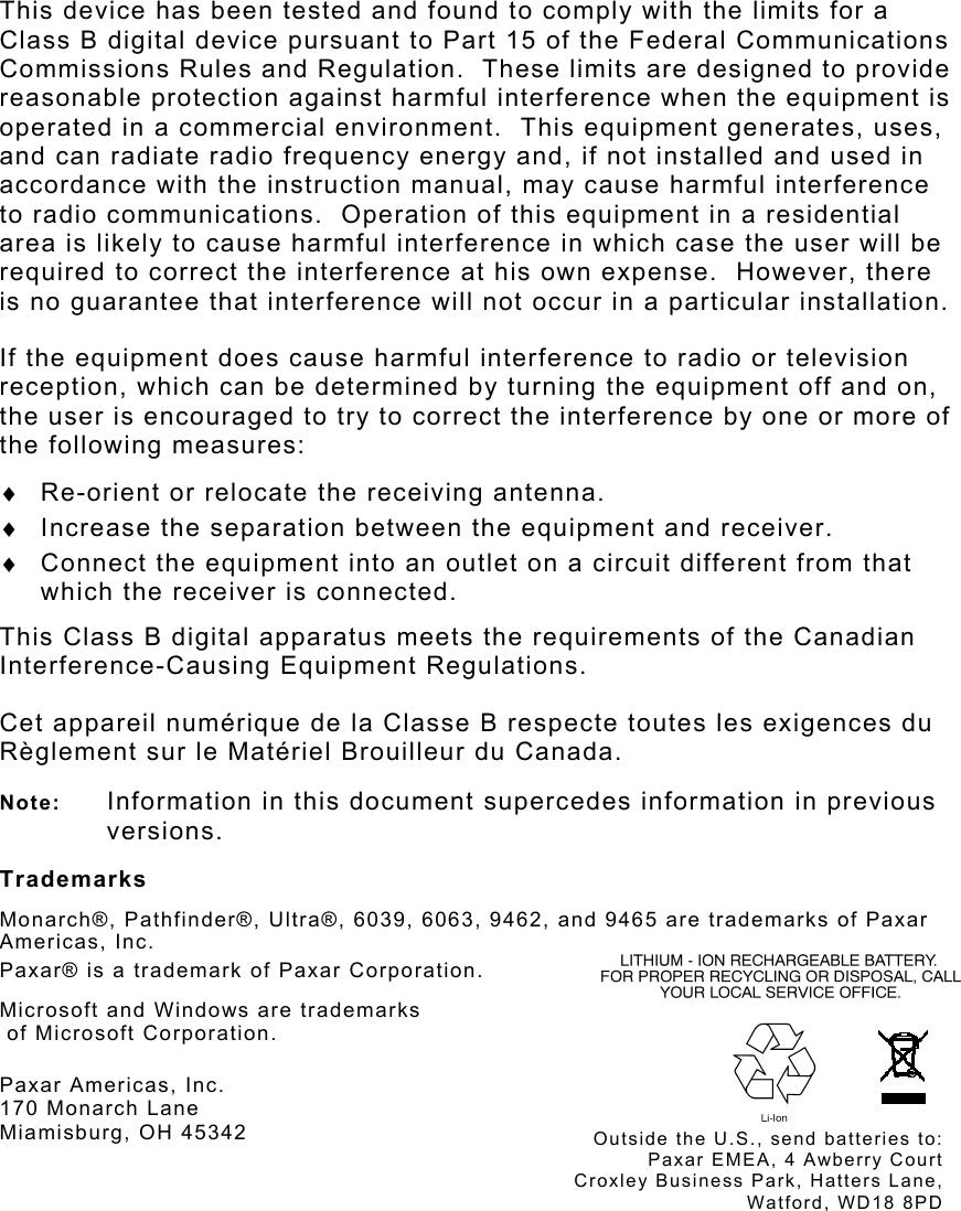  This device has been tested and found to comply with the limits for a Class B digital device pursuant to Part 15 of the Federal Communications Commissions Rules and Regulation.  These limits are designed to provide reasonable protection against harmful interference when the equipment is operated in a commercial environment.  This equipment generates, uses, and can radiate radio frequency energy and, if not installed and used in accordance with the instruction manual, may cause harmful interference to radio communications.  Operation of this equipment in a residential area is likely to cause harmful interference in which case the user will be required to correct the interference at his own expense.  However, there is no guarantee that interference will not occur in a particular installation. If the equipment does cause harmful interference to radio or television reception, which can be determined by turning the equipment off and on, the user is encouraged to try to correct the interference by one or more of the following measures: ♦  Re-orient or relocate the receiving antenna. ♦  Increase the separation between the equipment and receiver. ♦  Connect the equipment into an outlet on a circuit different from that which the receiver is connected. This Class B digital apparatus meets the requirements of the Canadian Interference-Causing Equipment Regulations. Cet appareil numérique de la Classe B respecte toutes les exigences du Règlement sur le Matériel Brouilleur du Canada. Note:  Information in this document supercedes information in previous versions. Trademarks Monarch®, Pathfinder®, Ultra®, 6039, 6063, 9462, and 9465 are trademarks of Paxar Americas, Inc. Paxar® is a trademark of Paxar Corporation. Microsoft and Windows are trademarks  of Microsoft Corporation. Paxar Americas, Inc. 170 Monarch Lane Miamisburg, OH 45342 Outside the U.S., send batteries to:Paxar EMEA, 4 Awberry CourtCroxley Business Park, Hatters Lane,Watford, WD18 8PD