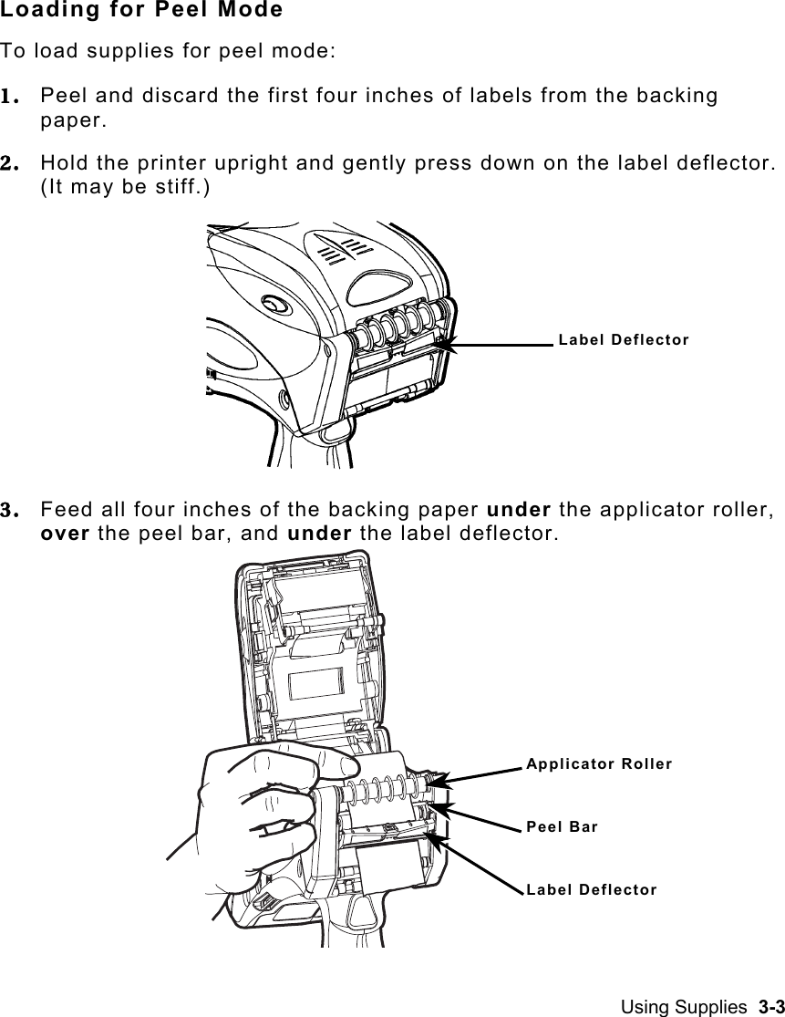 Using Supplies  3-3   Loading for Peel Mode To load supplies for peel mode: 1.  Peel and discard the first four inches of labels from the backing paper. 2.  Hold the printer upright and gently press down on the label deflector.  (It may be stiff.) 3.  Feed all four inches of the backing paper under the applicator roller, over the peel bar, and under the label deflector.    Label Deflector Applicator Roller Peel Bar Label Deflector 