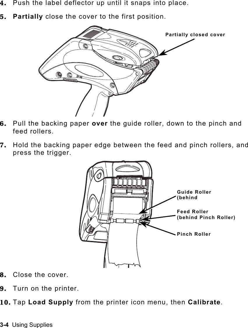 3-4  Using Supplies   4.  Push the label deflector up until it snaps into place. 5.  Partially close the cover to the first position. 6.  Pull the backing paper over the guide roller, down to the pinch and feed rollers. 7.  Hold the backing paper edge between the feed and pinch rollers, and press the trigger. 8.  Close the cover. 9.  Turn on the printer. 10. Tap Load Supply from the printer icon menu, then Calibrate. Partially closed coverGuide Roller (behind Feed Roller  (behind Pinch Roller)Pinch Roller 