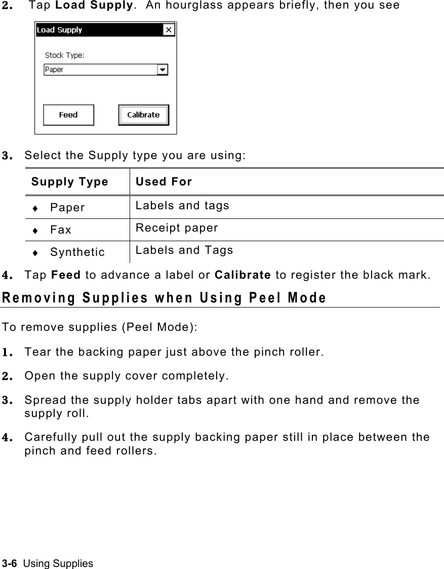 3-6  Using Supplies   2.   Tap Load Supply.  An hourglass appears briefly, then you see  3.  Select the Supply type you are using: Supply Type  Used For ♦  Paper  Labels and tags ♦  Fax  Receipt paper ♦  Synthetic  Labels and Tags 4.  Tap Feed to advance a label or Calibrate to register the black mark. Removing Supplies when Using Peel Mode To remove supplies (Peel Mode): 1.  Tear the backing paper just above the pinch roller. 2.  Open the supply cover completely. 3.  Spread the supply holder tabs apart with one hand and remove the supply roll. 4.  Carefully pull out the supply backing paper still in place between the pinch and feed rollers.  