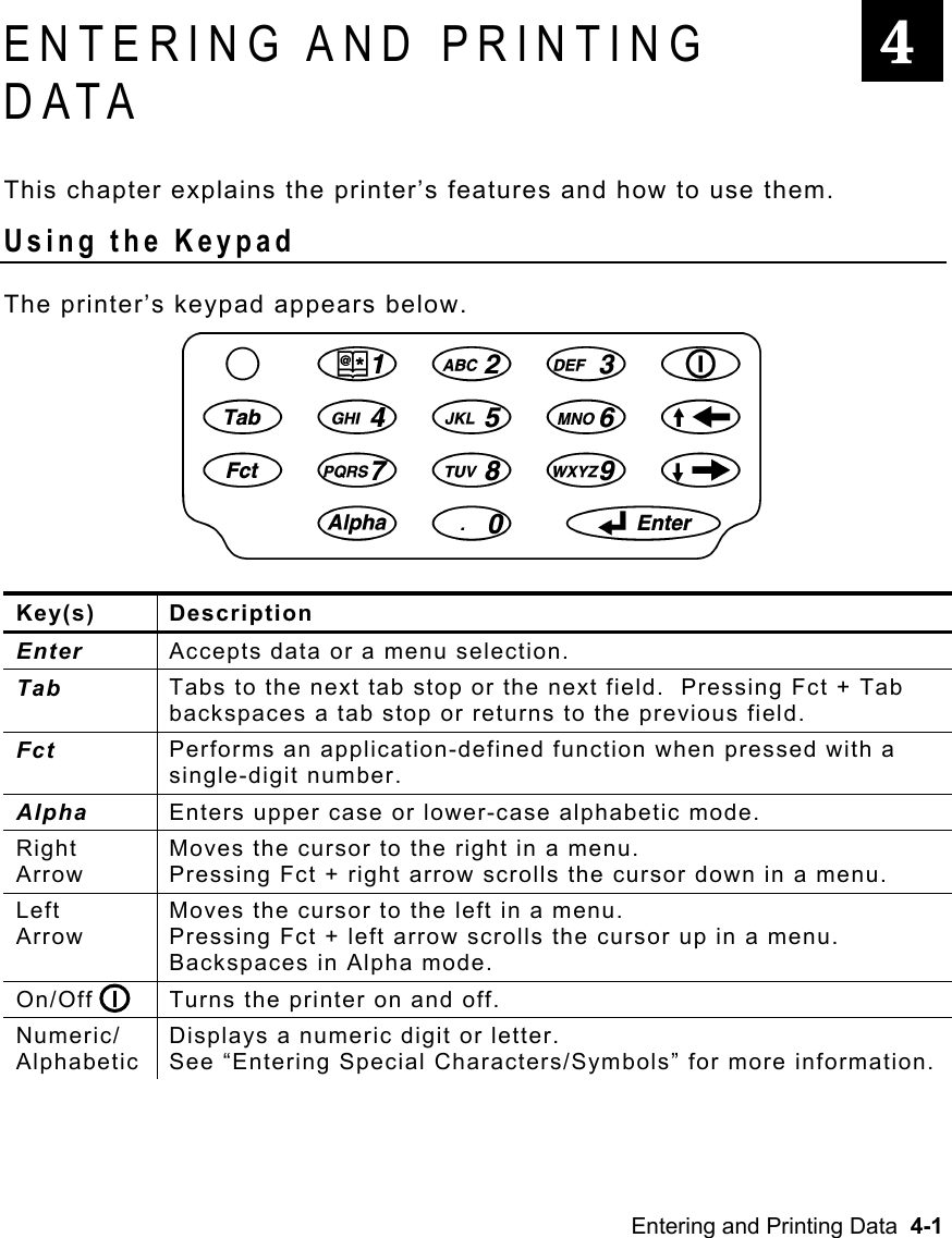 Entering and Printing Data  4-1   ENTERING AND PRINTING DATA This chapter explains the printer’s features and how to use them. Using the Keypad The printer’s keypad appears below. Key(s) Description Enter  Accepts data or a menu selection. Tab  Tabs to the next tab stop or the next field.  Pressing Fct + Tab backspaces a tab stop or returns to the previous field. Fct  Performs an application-defined function when pressed with a single-digit number. Alpha  Enters upper case or lower-case alphabetic mode. Right Arrow Moves the cursor to the right in a menu.   Pressing Fct + right arrow scrolls the cursor down in a menu. Left  Arrow Moves the cursor to the left in a menu.   Pressing Fct + left arrow scrolls the cursor up in a menu.  Backspaces in Alpha mode. On/Off  Turns the printer on and off. Numeric/ Alphabetic Displays a numeric digit or letter. See “Entering Special Characters/Symbols” for more information.  4 