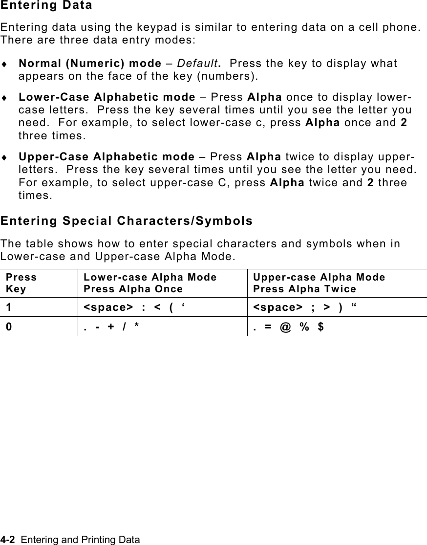 4-2  Entering and Printing Data   Entering Data Entering data using the keypad is similar to entering data on a cell phone.  There are three data entry modes: ♦  Normal (Numeric) mode – Default.  Press the key to display what appears on the face of the key (numbers). ♦  Lower-Case Alphabetic mode – Press Alpha once to display lower-case letters.  Press the key several times until you see the letter you need.  For example, to select lower-case c, press Alpha once and 2 three times. ♦  Upper-Case Alphabetic mode – Press Alpha twice to display upper-letters.  Press the key several times until you see the letter you need.  For example, to select upper-case C, press Alpha twice and 2 three times. Entering Special Characters/Symbols The table shows how to enter special characters and symbols when in Lower-case and Upper-case Alpha Mode. Press  Key Lower-case Alpha Mode Press Alpha Once Upper-case Alpha Mode  Press Alpha Twice 1  &lt;space&gt;  :  &lt;  (  ‘  &lt;space&gt;  ;  &gt;  )  “ 0  .  -  +  /  *  .  =  @  %  $  