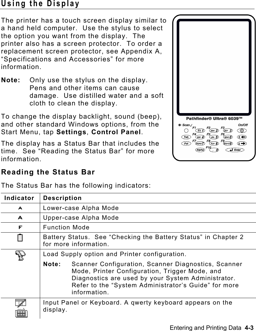 Entering and Printing Data  4-3   Using the Display The printer has a touch screen display similar to a hand held computer.  Use the stylus to select the option you want from the display.  The printer also has a screen protector.  To order a replacement screen protector, see Appendix A, “Specifications and Accessories” for more information. Note:  Only use the stylus on the display.  Pens and other items can cause damage.  Use distilled water and a soft cloth to clean the display. To change the display backlight, sound (beep), and other standard Windows options, from the Start Menu, tap Settings, Control Panel. The display has a Status Bar that includes the time.  See “Reading the Status Bar” for more information. Reading the Status Bar The Status Bar has the following indicators: Indicator Description a  Lower-case Alpha Mode  A  Upper-case Alpha Mode F  Function Mode  Battery Status.  See “Checking the Battery Status” in Chapter 2 for more information.  Load Supply option and Printer configuration.   Note: Scanner Configuration, Scanner Diagnostics, Scanner Mode, Printer Configuration, Trigger Mode, and Diagnostics are used by your System Administrator.  Refer to the “System Administrator’s Guide” for more information.      Input Panel or Keyboard. A qwerty keyboard appears on the display. 