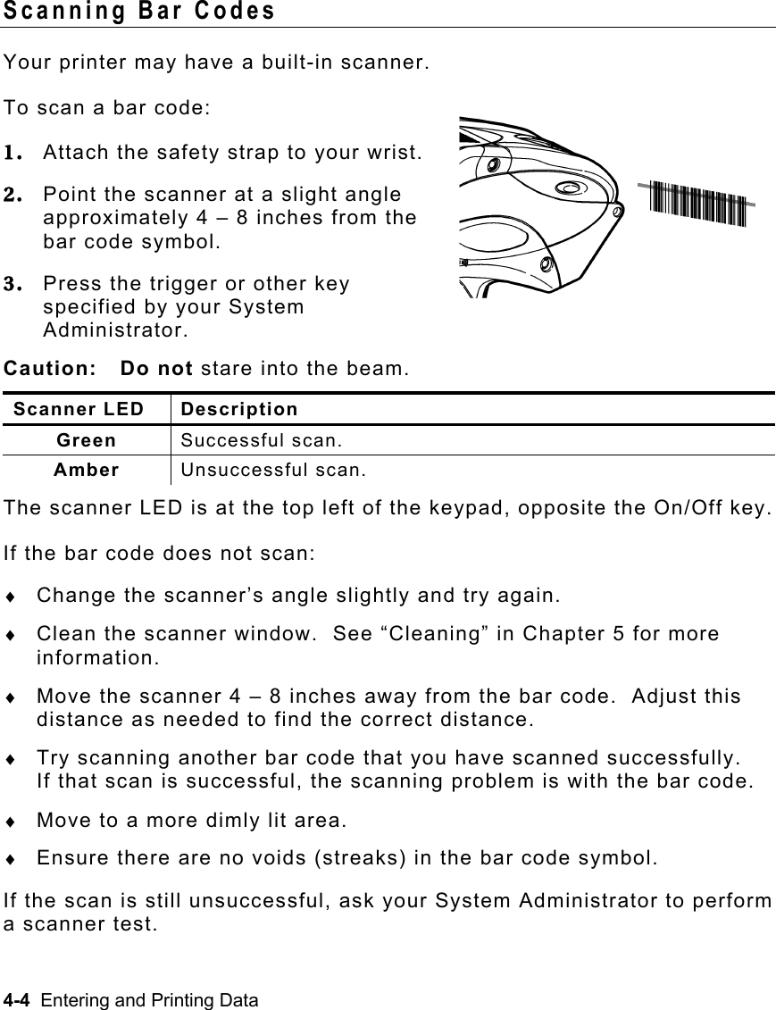 4-4  Entering and Printing Data   Scanning Bar Codes Your printer may have a built-in scanner.   To scan a bar code: 1.  Attach the safety strap to your wrist. 2.  Point the scanner at a slight angle approximately 4 – 8 inches from the bar code symbol. 3.  Press the trigger or other key specified by your System Administrator. Caution: Do not stare into the beam. Scanner LED  Description Green  Successful scan. Amber  Unsuccessful scan. The scanner LED is at the top left of the keypad, opposite the On/Off key. If the bar code does not scan: ♦  Change the scanner’s angle slightly and try again. ♦  Clean the scanner window.  See “Cleaning” in Chapter 5 for more information. ♦  Move the scanner 4 – 8 inches away from the bar code.  Adjust this distance as needed to find the correct distance. ♦  Try scanning another bar code that you have scanned successfully.   If that scan is successful, the scanning problem is with the bar code. ♦  Move to a more dimly lit area. ♦  Ensure there are no voids (streaks) in the bar code symbol. If the scan is still unsuccessful, ask your System Administrator to perform a scanner test. 