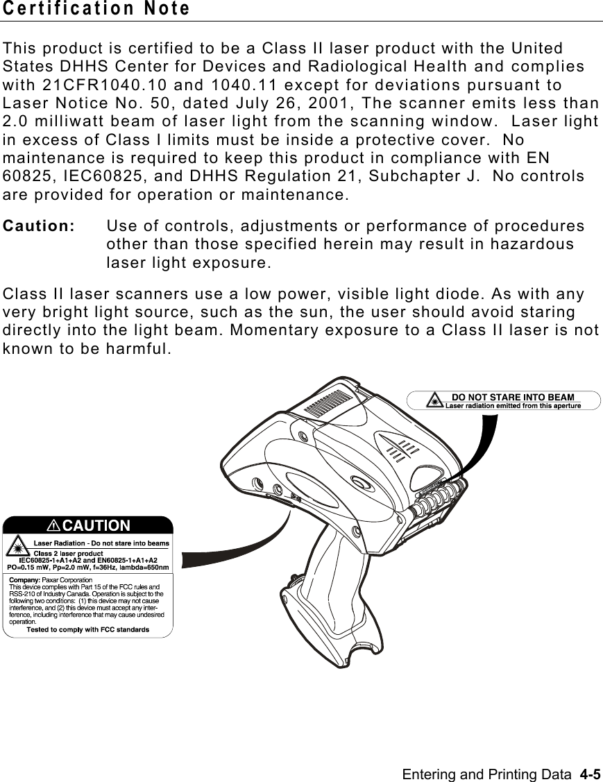 Entering and Printing Data  4-5   Certification Note This product is certified to be a Class II laser product with the United States DHHS Center for Devices and Radiological Health and complies with 21CFR1040.10 and 1040.11 except for deviations pursuant to Laser Notice No. 50, dated July 26, 2001, The scanner emits less than 2.0 milliwatt beam of laser light from the scanning window.  Laser light in excess of Class I limits must be inside a protective cover.  No maintenance is required to keep this product in compliance with EN 60825, IEC60825, and DHHS Regulation 21, Subchapter J.  No controls are provided for operation or maintenance. Caution:   Use of controls, adjustments or performance of procedures other than those specified herein may result in hazardous laser light exposure.  Class II laser scanners use a low power, visible light diode. As with any very bright light source, such as the sun, the user should avoid staring directly into the light beam. Momentary exposure to a Class II laser is not known to be harmful.  