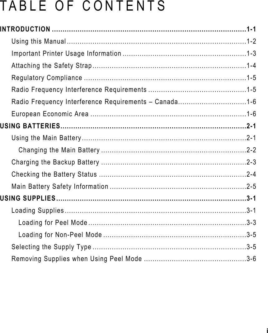 i    TABLE OF CONTENTS INTRODUCTION ...........................................................................................1-1 Using this Manual....................................................................................1-2 Important Printer Usage Information ..........................................................1-3 Attaching the Safety Strap........................................................................1-4 Regulatory Compliance ............................................................................1-5 Radio Frequency Interference Requirements ..............................................1-5 Radio Frequency Interference Requirements – Canada................................1-6 European Economic Area .........................................................................1-6 USING BATTERIES.......................................................................................2-1 Using the Main Battery.............................................................................2-1 Changing the Main Battery ....................................................................2-2 Charging the Backup Battery ....................................................................2-3 Checking the Battery Status .....................................................................2-4 Main Battery Safety Information ................................................................2-5 USING SUPPLIES.........................................................................................3-1 Loading Supplies.....................................................................................3-1 Loading for Peel Mode..........................................................................3-3 Loading for Non-Peel Mode ...................................................................3-5 Selecting the Supply Type ........................................................................3-5 Removing Supplies when Using Peel Mode ................................................3-6 