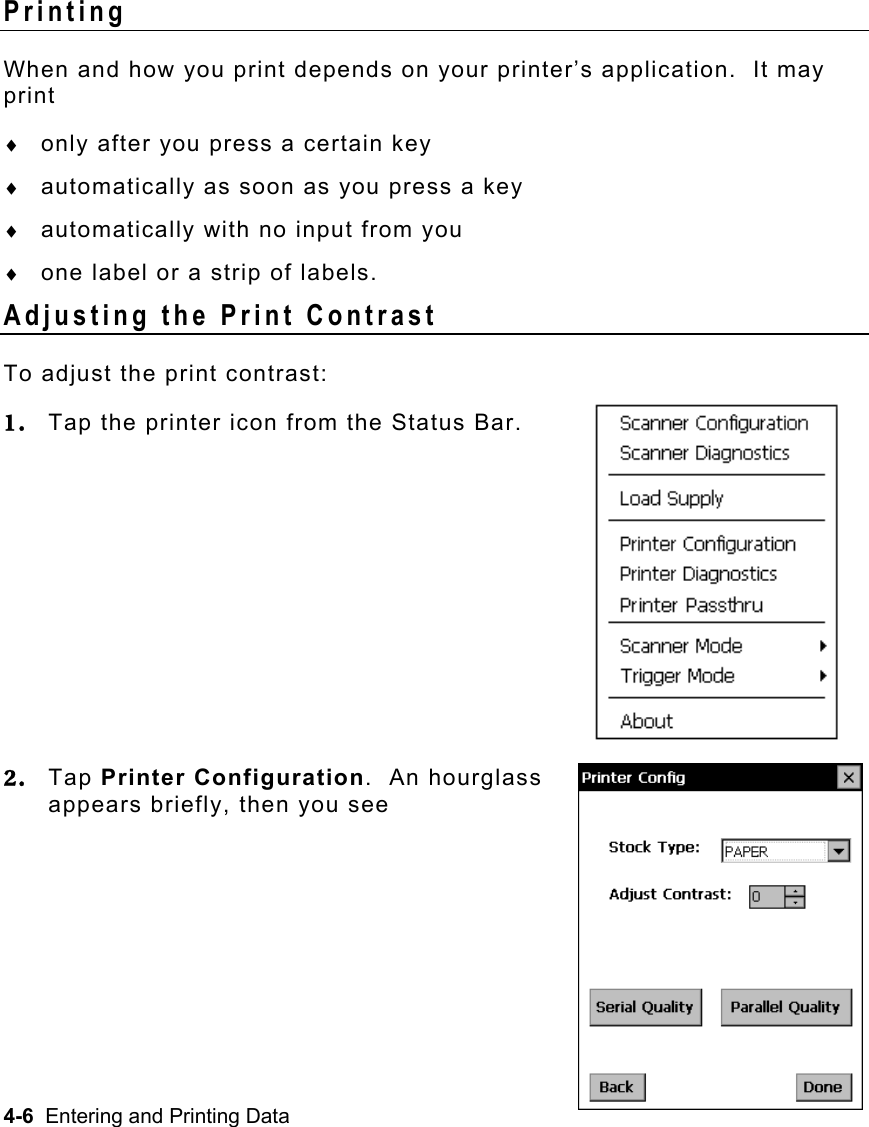 4-6  Entering and Printing Data   Printing When and how you print depends on your printer’s application.  It may print ♦  only after you press a certain key ♦  automatically as soon as you press a key ♦  automatically with no input from you ♦  one label or a strip of labels. Adjusting the Print Contrast To adjust the print contrast: 1.  Tap the printer icon from the Status Bar.       2.  Tap Printer Configuration.  An hourglass appears briefly, then you see     