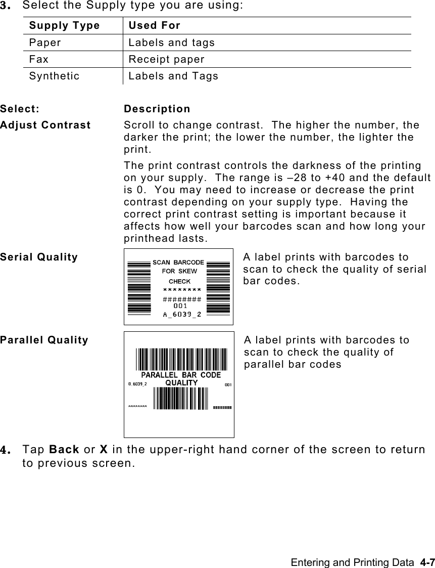 Entering and Printing Data  4-7   3.  Select the Supply type you are using: Supply Type  Used For Paper  Labels and tags Fax Receipt paper Synthetic  Labels and Tags  Select: Description Adjust Contrast  Scroll to change contrast.  The higher the number, the darker the print; the lower the number, the lighter the print. The print contrast controls the darkness of the printing on your supply.  The range is –28 to +40 and the default is 0.  You may need to increase or decrease the print contrast depending on your supply type.  Having the correct print contrast setting is important because it affects how well your barcodes scan and how long your printhead lasts. Serial Quality  A label prints with barcodes to scan to check the quality of serial bar codes. Parallel Quality  A label prints with barcodes to scan to check the quality of parallel bar codes 4.  Tap Back or X in the upper-right hand corner of the screen to return to previous screen.   