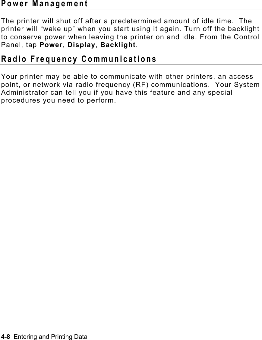 4-8  Entering and Printing Data   Power Management The printer will shut off after a predetermined amount of idle time.  The printer will “wake up” when you start using it again. Turn off the backlight to conserve power when leaving the printer on and idle. From the Control Panel, tap Power, Display, Backlight. Radio Frequency Communications Your printer may be able to communicate with other printers, an access point, or network via radio frequency (RF) communications.  Your System Administrator can tell you if you have this feature and any special procedures you need to perform. 