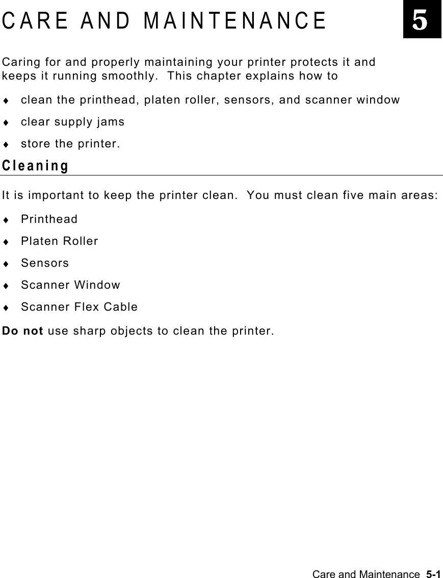 Care and Maintenance  5-1   CARE AND MAINTENANCE Caring for and properly maintaining your printer protects it and keeps it running smoothly.  This chapter explains how to ♦  clean the printhead, platen roller, sensors, and scanner window ♦  clear supply jams ♦  store the printer. Cleaning It is important to keep the printer clean.  You must clean five main areas: ♦  Printhead ♦  Platen Roller ♦  Sensors ♦  Scanner Window ♦  Scanner Flex Cable Do not use sharp objects to clean the printer. 5 