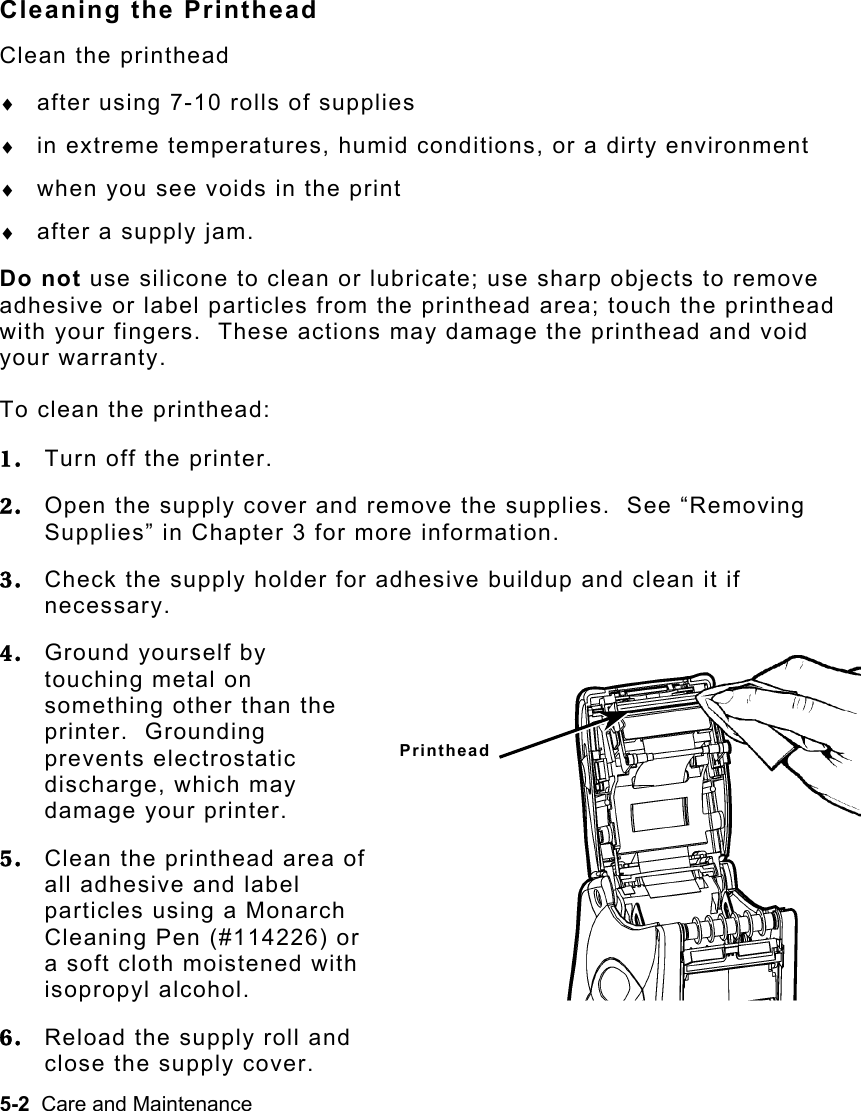 5-2  Care and Maintenance   Cleaning the Printhead Clean the printhead ♦  after using 7-10 rolls of supplies ♦  in extreme temperatures, humid conditions, or a dirty environment ♦  when you see voids in the print ♦  after a supply jam. Do not use silicone to clean or lubricate; use sharp objects to remove adhesive or label particles from the printhead area; touch the printhead with your fingers.  These actions may damage the printhead and void your warranty. To clean the printhead: 1.  Turn off the printer. 2.  Open the supply cover and remove the supplies.  See “Removing Supplies” in Chapter 3 for more information. 3.  Check the supply holder for adhesive buildup and clean it if necessary. 4.  Ground yourself by touching metal on something other than the printer.  Grounding prevents electrostatic discharge, which may damage your printer. 5.  Clean the printhead area of all adhesive and label particles using a Monarch Cleaning Pen (#114226) or a soft cloth moistened with isopropyl alcohol. 6.  Reload the supply roll and close the supply cover. Printhead 