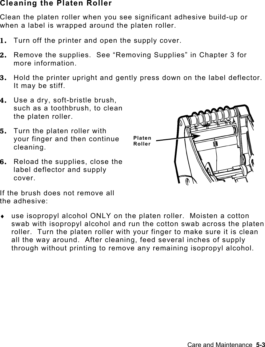 Care and Maintenance  5-3   Cleaning the Platen Roller Clean the platen roller when you see significant adhesive build-up or when a label is wrapped around the platen roller. 1.  Turn off the printer and open the supply cover. 2.  Remove the supplies.  See “Removing Supplies” in Chapter 3 for more information. 3.  Hold the printer upright and gently press down on the label deflector.  It may be stiff. 4.  Use a dry, soft-bristle brush, such as a toothbrush, to clean the platen roller. 5.  Turn the platen roller with your finger and then continue cleaning. 6.  Reload the supplies, close the label deflector and supply cover. If the brush does not remove all the adhesive: ♦  use isopropyl alcohol ONLY on the platen roller.  Moisten a cotton swab with isopropyl alcohol and run the cotton swab across the platen roller.  Turn the platen roller with your finger to make sure it is clean all the way around.  After cleaning, feed several inches of supply through without printing to remove any remaining isopropyl alcohol. Platen  Roller 