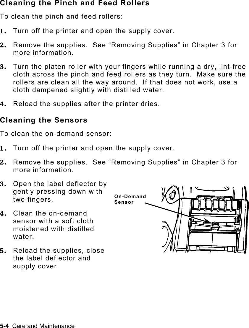 5-4  Care and Maintenance   Cleaning the Pinch and Feed Rollers To clean the pinch and feed rollers: 1.  Turn off the printer and open the supply cover. 2.  Remove the supplies.  See “Removing Supplies” in Chapter 3 for more information. 3.  Turn the platen roller with your fingers while running a dry, lint-free cloth across the pinch and feed rollers as they turn.  Make sure the rollers are clean all the way around.  If that does not work, use a cloth dampened slightly with distilled water. 4.  Reload the supplies after the printer dries. Cleaning the Sensors To clean the on-demand sensor: 1.  Turn off the printer and open the supply cover. 2.  Remove the supplies.  See “Removing Supplies” in Chapter 3 for more information. 3.  Open the label deflector by gently pressing down with two fingers. 4.  Clean the on-demand sensor with a soft cloth moistened with distilled water. 5.  Reload the supplies, close the label deflector and supply cover. On-Demand Sensor 