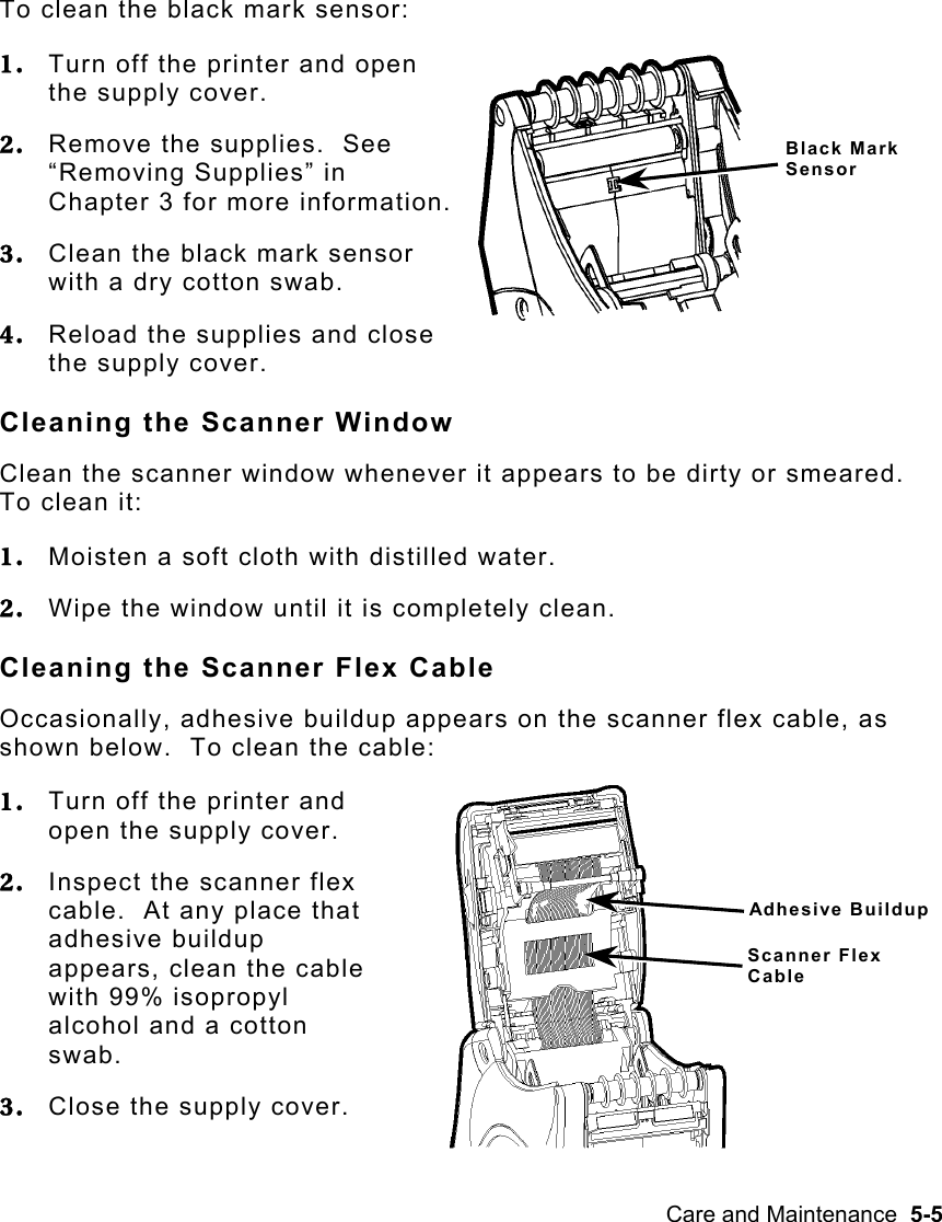 Care and Maintenance  5-5   To clean the black mark sensor: 1.  Turn off the printer and open the supply cover. 2.  Remove the supplies.  See “Removing Supplies” in Chapter 3 for more information. 3.  Clean the black mark sensor with a dry cotton swab. 4.  Reload the supplies and close the supply cover. Cleaning the Scanner Window Clean the scanner window whenever it appears to be dirty or smeared.  To clean it: 1.  Moisten a soft cloth with distilled water. 2.  Wipe the window until it is completely clean. Cleaning the Scanner Flex Cable Occasionally, adhesive buildup appears on the scanner flex cable, as shown below.  To clean the cable: 1.  Turn off the printer and open the supply cover. 2.  Inspect the scanner flex cable.  At any place that adhesive buildup appears, clean the cable with 99% isopropyl alcohol and a cotton swab. 3.  Close the supply cover. Black Mark Sensor Adhesive Buildup Scanner Flex Cable 