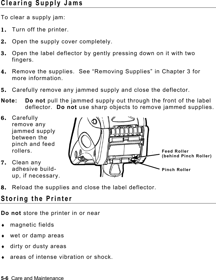 5-6  Care and Maintenance   Clearing Supply Jams To clear a supply jam: 1.  Turn off the printer. 2.  Open the supply cover completely. 3.  Open the label deflector by gently pressing down on it with two fingers. 4.  Remove the supplies.  See “Removing Supplies” in Chapter 3 for more information. 5.  Carefully remove any jammed supply and close the deflector. Note: Do not pull the jammed supply out through the front of the label deflector.  Do not use sharp objects to remove jammed supplies. 6.  Carefully remove any jammed supply between the pinch and feed rollers. 7.  Clean any adhesive build-up, if necessary. 8.  Reload the supplies and close the label deflector. Storing the Printer Do not store the printer in or near ♦  magnetic fields ♦  wet or damp areas ♦  dirty or dusty areas ♦  areas of intense vibration or shock. Feed Roller  (behind Pinch Roller) Pinch Roller 