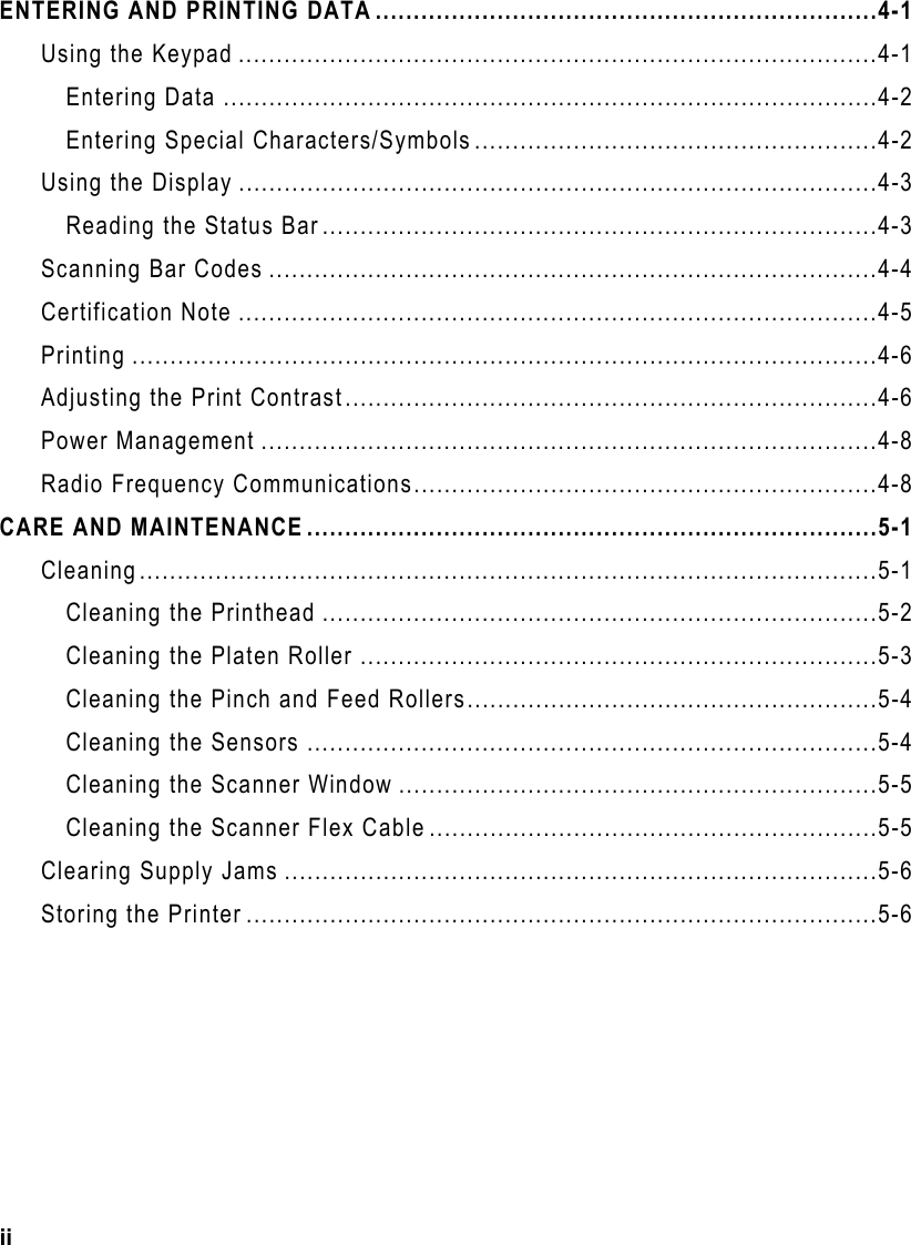 ii  ENTERING AND PRINTING DATA ..................................................................4-1 Using the Keypad ....................................................................................4-1 Entering Data ......................................................................................4-2 Entering Special Characters/Symbols .....................................................4-2 Using the Display ....................................................................................4-3 Reading the Status Bar.........................................................................4-3 Scanning Bar Codes ................................................................................4-4 Certification Note ....................................................................................4-5 Printing ..................................................................................................4-6 Adjusting the Print Contrast......................................................................4-6 Power Management .................................................................................4-8 Radio Frequency Communications.............................................................4-8 CARE AND MAINTENANCE ...........................................................................5-1 Cleaning.................................................................................................5-1 Cleaning the Printhead .........................................................................5-2 Cleaning the Platen Roller ....................................................................5-3 Cleaning the Pinch and Feed Rollers......................................................5-4 Cleaning the Sensors ...........................................................................5-4 Cleaning the Scanner Window ...............................................................5-5 Cleaning the Scanner Flex Cable ...........................................................5-5 Clearing Supply Jams ..............................................................................5-6 Storing the Printer ...................................................................................5-6 