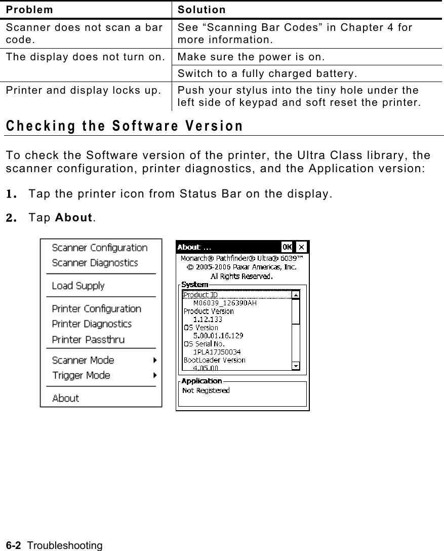 6-2  Troubleshooting    Problem Solution Scanner does not scan a bar code. See “Scanning Bar Codes” in Chapter 4 for more information. The display does not turn on. Make sure the power is on.   Switch to a fully charged battery. Printer and display locks up.  Push your stylus into the tiny hole under the left side of keypad and soft reset the printer. Checking the Software Version To check the Software version of the printer, the Ultra Class library, the scanner configuration, printer diagnostics, and the Application version: 1.  Tap the printer icon from Status Bar on the display. 2.  Tap About.    